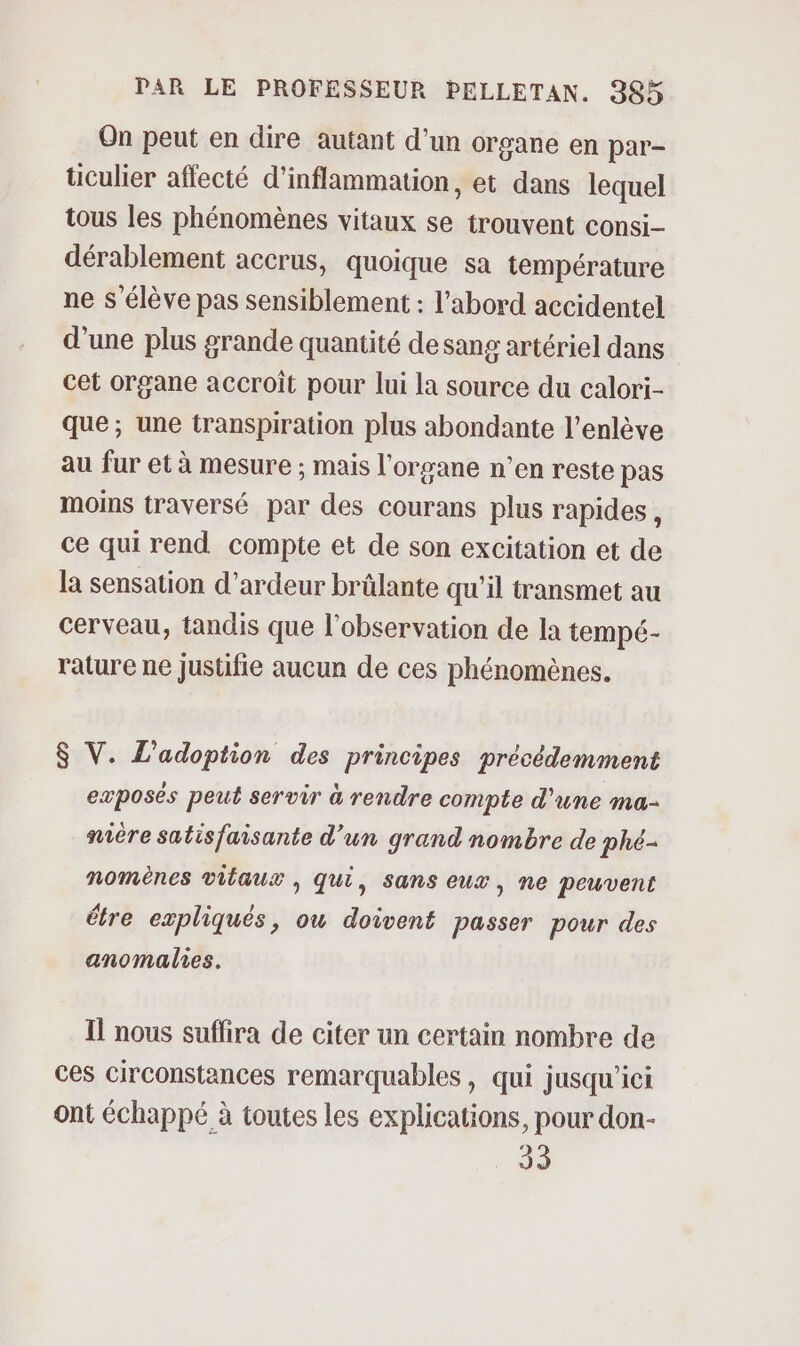 On peut en dire autant d'un organe en par- üculier affecté d’inflammation, et dans lequel tous les phénomènes vitaux se trouvent consi- dérablement accrus, quoique sa température ne s'élève pas sensiblement : l’abord accidentel d'une plus grande quantité desang artériel dans cet organe accroît pour lui la source du calori- que; une transpiration plus abondante l’enlève au fur et à mesure ; mais l'organe n’en reste pas moins traversé par des courans plus rapides , ce qui rend compte et de son excitation et de la sensation d’ardeur brûlante qu’il transmet au cerveau, tandis que l'observation de la tempé- rature ne justifie aucun de ces phénomènes. $ V. L'adoption des principes précédemment exposés peut servir à rendre compte d'une ma- nière satisfaisante d’un grand nombre de phé- nomènes vilaux ; qui, sans eux, ne peuvent À ® ! ° être expliqués, ou doivent passer pour des anomalies. Il nous suffira de citer un certain nombre de ces circonstances remarquables, qui jusqu'ici ont échappé à toutes les explications, pour don- 2 33