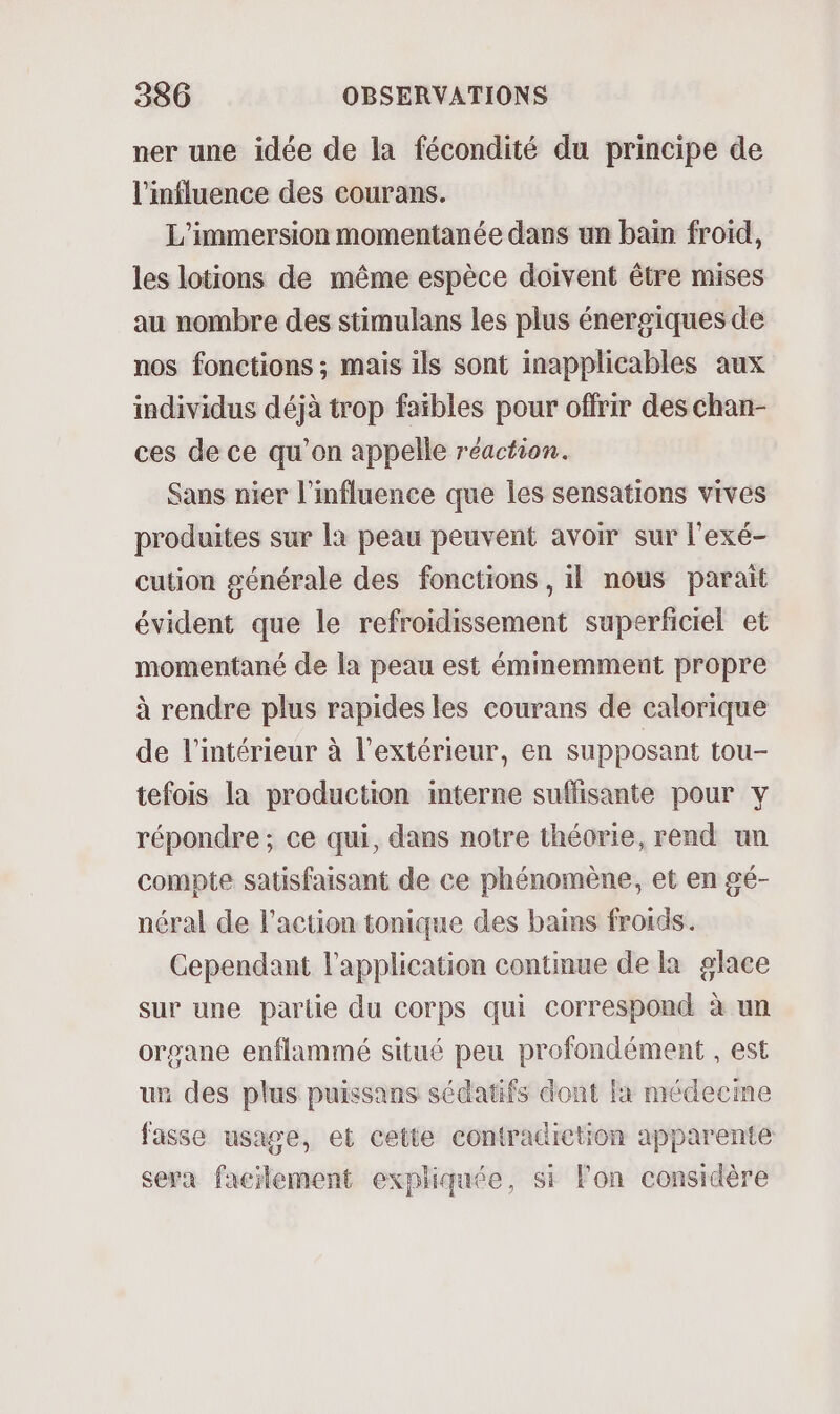 ner une idée de la fécondité du principe de l'influence des courans. L'’immersion momentanée dans un bain froid, les lotions de même espèce doivent être mises au nombre des stimulans les plus énergiques de nos fonctions ; mais ils sont inapplicables aux individus déjà trop faibles pour offrir des chan- ces de ce qu’on appelle réaction. Sans nier l'influence que les sensations vives produites sur la peau peuvent avoir sur l'exé- cution générale des fonctions , il nous parait évident que le refroidissement superficiel et momentané de la peau est éminemment propre à rendre plus rapides les courans de calorique de l’intérieur à l'extérieur, en supposant tou- tefois la production interne suffisante pour y répondre ; ce qui, dans notre théorie, rend un compte satisfaisant de ce phénomène, et en gé- néral de l’action tonique des bains froids. Cependant l'application continue de la glace sur une parlie du corps qui correspond à un organe enflammé situé peu profondément , est un des plus puissans sédatifs dont la médecme fasse usage, et cette contradiction apparente sera facilement expliquée, si l'on considère