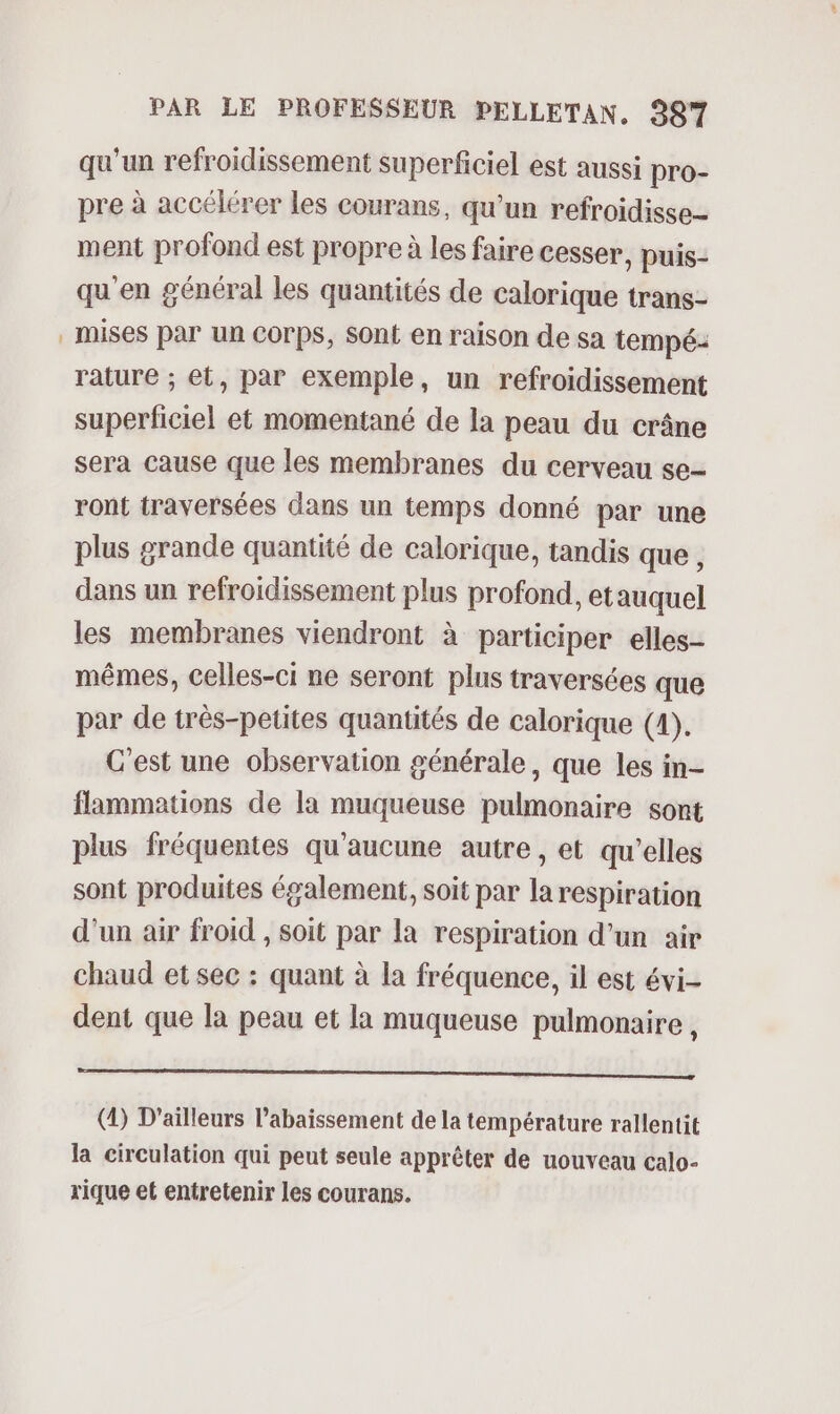 qu'un refroidissement superficiel est aussi pro- pre à accélérer les courans, qu’un refroidisse- ment profond est propre à les faire cesser, puis- qu'en général les quantités de calorique trans- mises par un COrps, Sont en raison de sa tempé: rature ; et, par exemple, un refroidissement superficiel et momentané de la peau du crâne sera cause que les membranes du cerveau se- ront traversées dans un temps donné par une plus grande quantité de calorique, tandis que, dans un refroidissement plus profond, et auquel les membranes viendront à participer elles- mêmes, celles-ci ne seront plus traversées que par de très-petites quantités de calorique (4). C'est une observation générale, que les in- flammations de la muqueuse pulmonaire sont plus fréquentes qu'aucune autre, et qu'elles sont produites également, soit par la respiration d'un air froid , soit par la respiration d'un air chaud et sec : quant à la fréquence, il est évi- dent que la peau et la muqueuse pulmonaire , mr sne mn annee () D'ailleurs l’abaissement de la température rallentit la circulation qui peut seule apprêter de uouveau calo- rique et entretenir les courans.