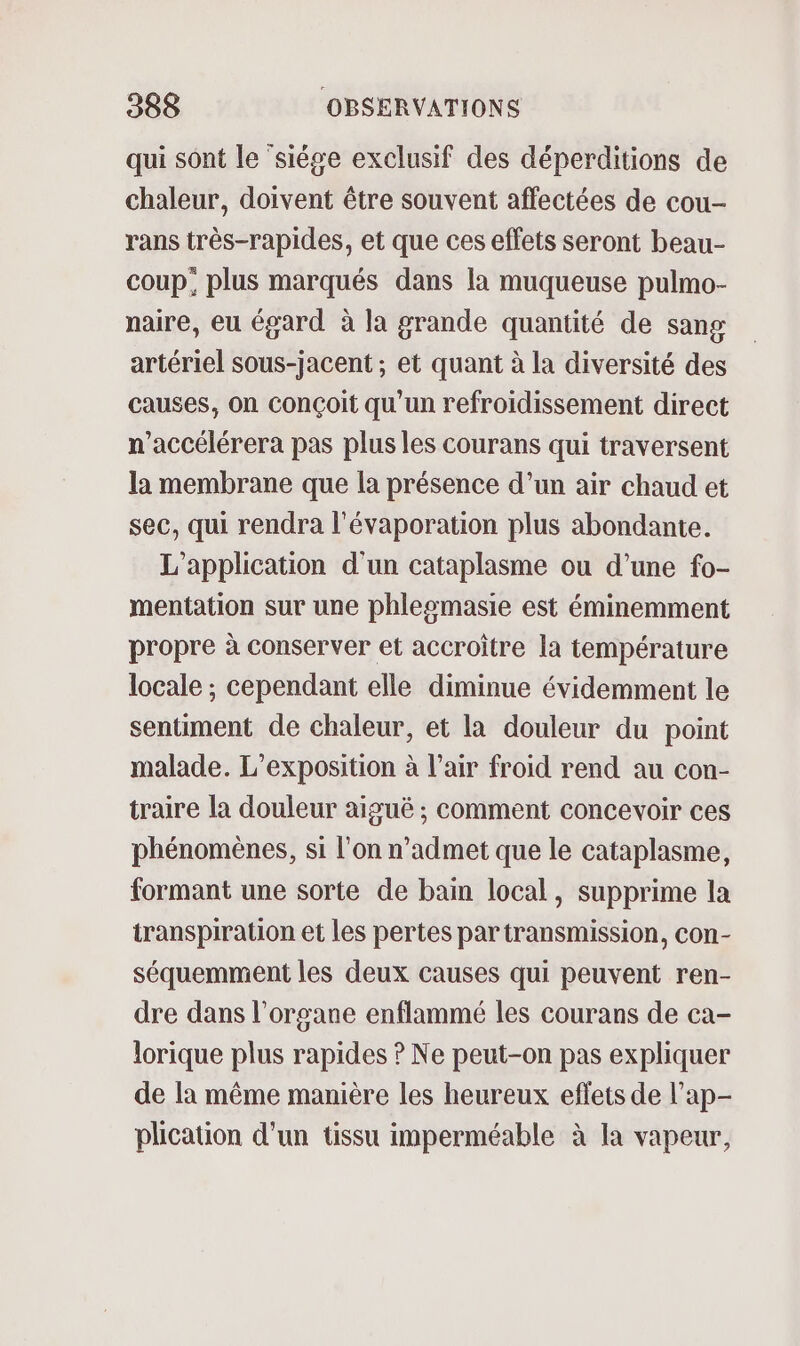 qui sont le siége exclusif des déperditions de chaleur, doivent être souvent affectées de cou- rans très-rapides, et que ces effets seront beau- coup, plus marqués dans la muqueuse pulmo- naire, eu égard à la grande quantité de sang artériel sous-jacent ; et quant à la diversité des causes, On conçoit qu'un refroidissement direct n'accélérera pas plus les courans qui traversent la membrane que la présence d’un air chaud et sec, qui rendra l'évaporation plus abondante. L'application d'un cataplasme ou d’une fo- mentation sur une phlesmasie est éminemment propre à conserver et accroître la température locale ; cependant elle diminue évidemment le sentiment de chaleur, et la douleur du point malade. L'exposition à l’air froid rend au con- traire la douleur aiguë ; comment concevoir ces phénomènes, si l’on n’admet que le cataplasme, formant une sorte de bain local, supprime la transpiration et les pertes par transmission, con- séquemment les deux causes qui peuvent ren- dre dans l'organe enflammé les courans de ca- lorique plus rapides ? Ne peut-on pas expliquer de la même manière les heureux effets de l’ap- plication d'un tissu imperméable à la vapeur,