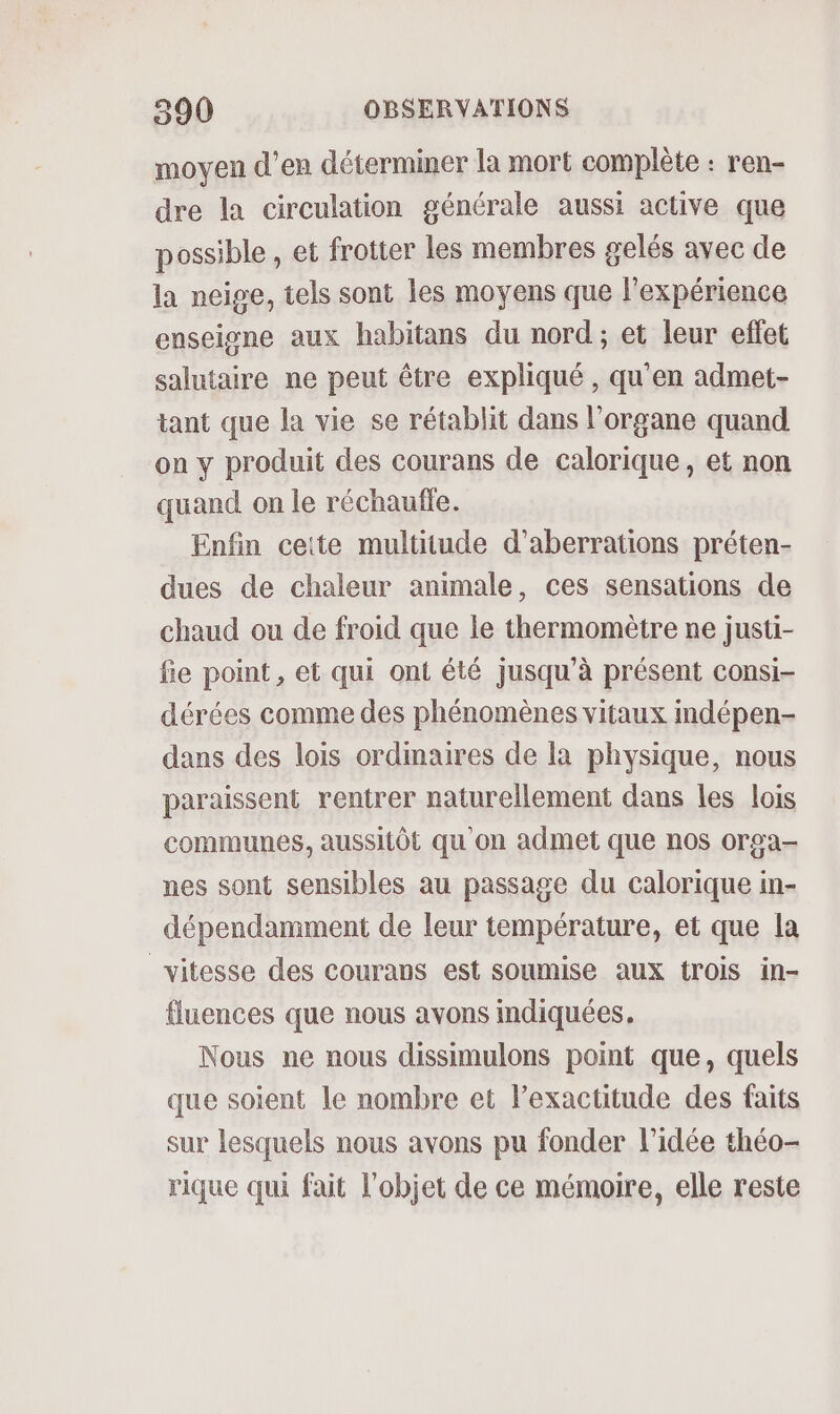 moyen d'en déterminer la mort complète : ren- dre la circulation générale aussi active que possible , et frotter les membres gelés avec de la neige, tels sont les moyens que l'expérience enseigne aux habitans du nord; et leur effet salutaire ne peut être expliqué , qu'en admet- tant que la vie se rétablit dans l'organe quand on y produit des courans de calorique, et non quand on le réchaufte. Enfin ceite multitude d’aberrations préten- dues de chaleur animale, ces sensations de chaud ou de froid que le thermomètre ne justi- fie point, et qui ont été jusqu'à présent consi- dérées comme des phénomènes vitaux indépen- dans des lois ordmaires de la physique, nous paraissent rentrer naturellement dans les lois communes, aussitôt qu'on admet que nos orga- nes sont sensibles au passage du calorique in- dépendamment de leur température, et que la vitesse des courans est soumise aux trois in- fluences que nous avons mdiquées. Nous ne nous dissimulons point que, quels que soient le nombre et l’exactitude des faits sur lesquels nous avons pu fonder l’idée théo- rique qui fait l’objet de ce mémoire, elle reste