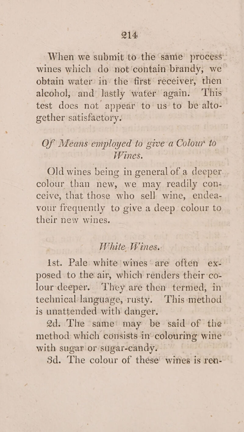 When we submit to the same process” wines which do not contain brandy, we obtain water in the first’ receiver, then alcohol, and’ lastly water’ again. ‘This test does not appear to us to be alto- gether satisfactory. OF Means employed to give a Colour to Wines. Old wines being in general of a deeper. colour than new, we may readily con; ceive, that those who sell wine, endea- vour frequently to give a deep colour to their new wines. Whate. Wines. Ist. Pale. white wines‘ are often ex- posed to the air, which renders their :co- lour deeper. ‘They are then termed, in technical language, rusty. This method is unattended with danger. 2d. The same’ may be said of the’ method: which consists in’ colouring wine’ with sugar or sugar-candy. 3d. The colour of thése wines is ren-