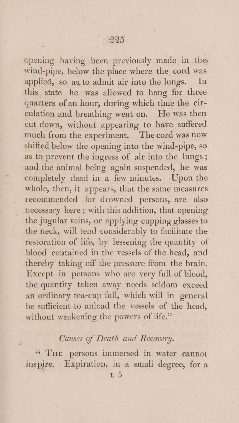 925 opening having been previously made in the wind-pipe, below the place where the cord was applied, so as,to admit air into the lungs. In this state he was allowed to hang for three quarters of an hour, duri ing which time the cir- culation and breathing went on. He was then cut down, without appearing to have suffered much from the experiment. ‘The cord was now shifted below the opening into the wind-pipe, so as to prevent the ingress of air into the lungs; and the animal being again suspended, he was completely dead in a few minutes. Upon the whole, then, it appears, that the same measures recommended for drowned persons, are also necessary here ; with this addition, that opening the jugular veins, or applying cupping glasses to the neck, will tend considerably to facilitate the restoration of life, by lessening the quantity of blood contained in the vessels of the head, and thereby taking off the pressure from the brain. Ixxcept in persons who are very full of blood, the quantity taken away needs seldom exceed an ordinary tea-cup full, which will in general be sufficient to unload the vessels of the head, without weakening the powers of life.” Causes of Death and Recovery. “* THE persons immersed in water cannot inspjre. Expiration, in a small degree, for a 3 b) — Lo