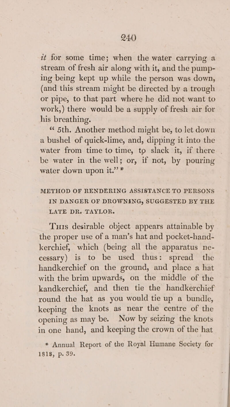 it for some time; when the water carrying a stream of fresh air along with it, and the pump- ing being kept up while the person was down, (and this stream might be directed by a trough or pipe, to that part where he did not want to work,) there would be a supply of fresh air for his breathing. Bo ad 4 0 gigthier natfiod might be, to let down a bushel of quick-lime, and, dipping it into the water from time to time, to slack it, if there be water in the well; or, if not, by pouring water down upon it.” * METHOD OF RENDERING ASSISTANCE TO PERSONS IN DANGER OF DROWNING, SUGGESTED BY THE LATE DR. TAYLOR. Tus desirable object appears attainable by the proper use of a man’s hat and pocket-hand- kerchief, which (being all the apparatus ne- cessary) is to be used thus: spread the handkerchief on the ground, and place a hat with the brim upwards, on the middle of the kandkerchief, and then tie the handkerchief round the hat as you would tie up a bundle, keeping the knots as near the centre of the opening as may be. Now by seizing the knots in one hand, and keeping the crown of the hat * Annual Report of the Royal Humane Society for