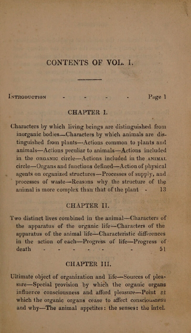 cae alla CONTENTS OF VOL. I. InrropucTion - 2 . Page 1 CHAPTER I. Characters by which living beings are distinguished. from inorganic bodies—Characters by which animals are dis- tinguished from plants—-Actions common to plants and animals—Actions peculiar to animals—Actions included in the organic circle—Actions included in the aNimatr. circle—Organs and functions defined—Action of physical agents on organized structures—Processes of supply, and ' processes of waste—Reasons why the structure of the animal is more complex than that of the plant - 13 CHAPTER II. Two distinct lives combined in the animal—Characters of the apparatus of the organic life~Characters of the apparatus of the animal life—Characteristic differences in the action of each—Progress of life—Progress of death - - - we - Bye d. CHAPTER III. Ultimate object of organization and life—Sources of plea- sure—Special provision by which the organic organs influerce consciousness and afford pleasure—Pomt af which the organic organs cease to affect consciousness and why—The animal appetites: the senses: the intel.