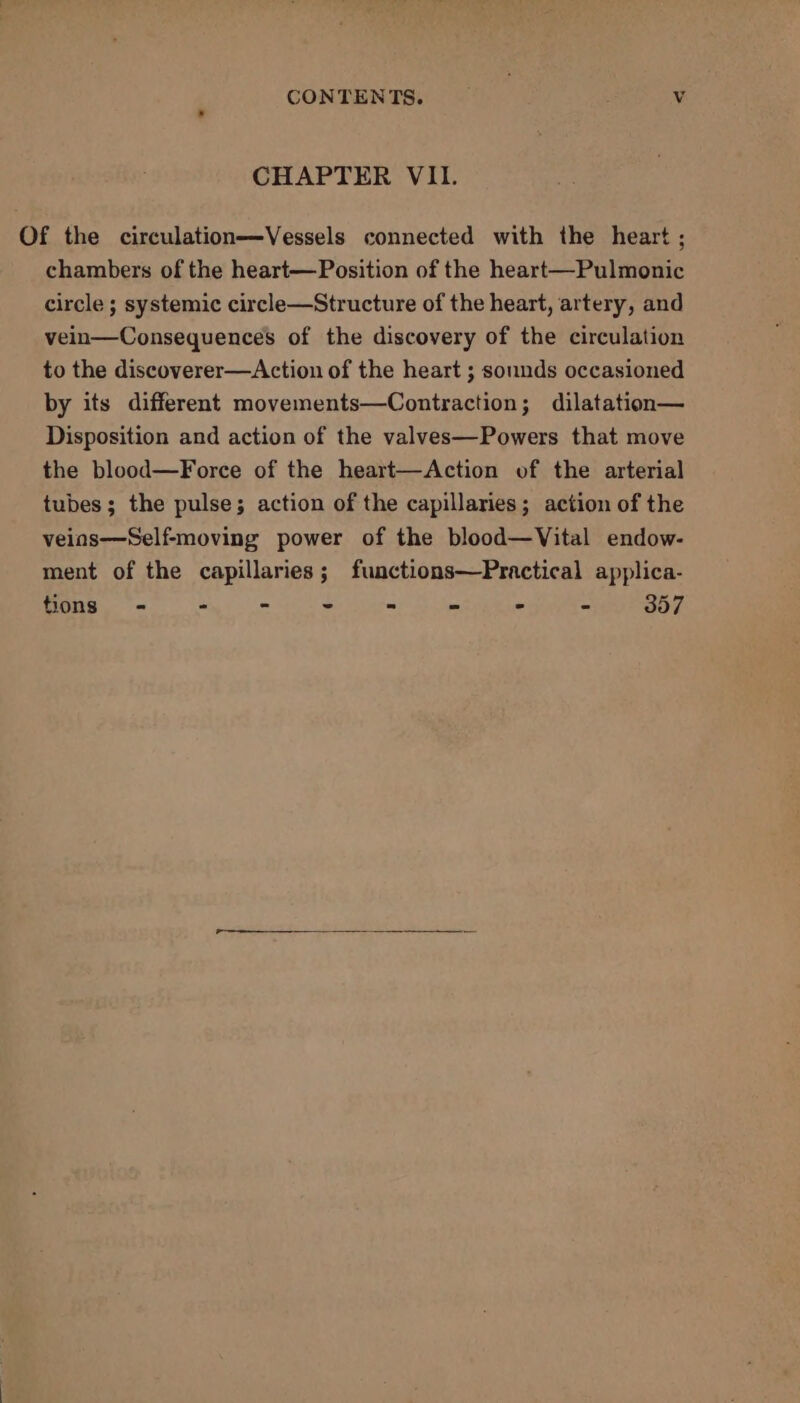 CONTENTS. Vv CHAPTER VII. Of the circulation—Vessels connected with the heart ; chambers of the heart—Position of the heart—Pulmonic circle ; systemic circle—Structure of the heart, artery, and vein—Consequences of the discovery of the circulation to the discoverer—Action of the heart ; sounds occasioned by its different movements—Contraction; dilatation— Disposition and action of the valves—Powers that move the blood—Force of the heart—Action of the arterial tubes; the pulse; action of the capillaries; action of the veins—Self-moving power of the blood—Vital endow- ment of the capillaries; functions—Practical applica- ED gig ols ia er ager Se Se - - 357