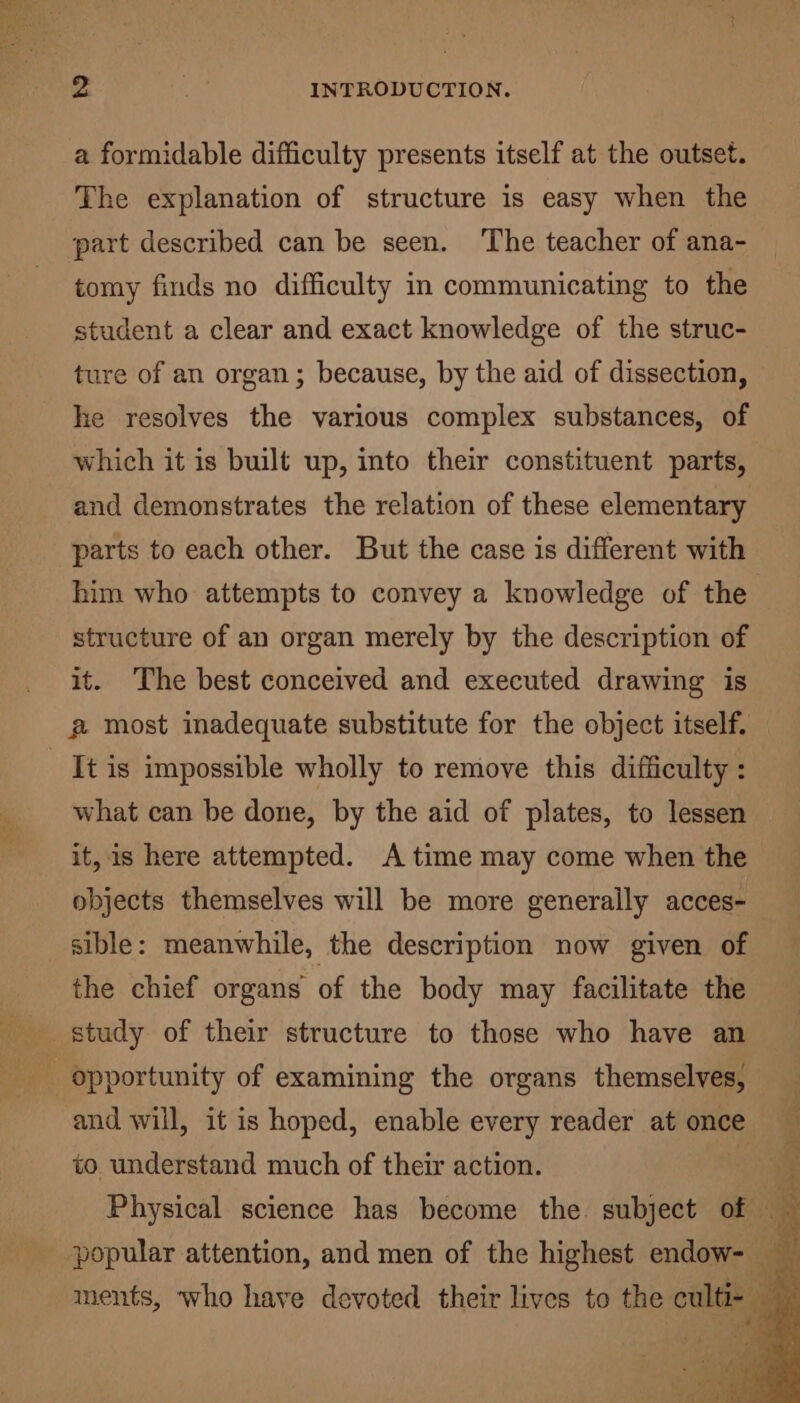 a formidable difficulty presents itself at the outset. The explanation of structure is easy when the part described can be seen. ‘The teacher of ana- tomy finds no difficulty in communicating to the student a clear and exact knowledge of the struc- ture of an organ; because, by the aid of dissection, he resolves the various complex substances, of which it is built up, into their constituent parts, and demonstrates the relation of these elementary parts to each other. But the case is different with him who attempts to convey a knowledge of the structure of an organ merely by the description of it. The best conceived and executed drawing is @ most inadequate substitute for the object itself. _ It is impossible wholly to remove this difficulty : what can be done, by the aid of plates, to lessen it, is here attempted. A time may come when the objects themselves will be more generally acces- sible: meanwhile, the description now given of the chief organs of the body may facilitate the : opportunity of examining the organs themselves, and will, it is hoped, enable every reader at once to understand much of their action. popular attention, and men of the highest endow- ments, who have devoted their lives to the culti- —