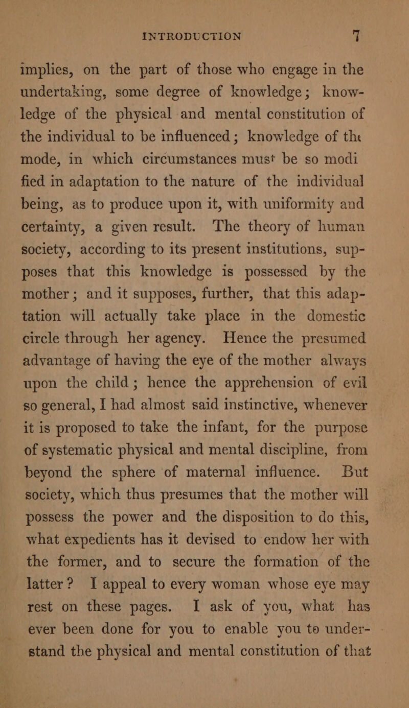 implies, on the part of those who engage in the undertaking, some degree of knowledge; know- ledge of the physical and mental constitution of the individual to be influenced; knowledge of the mode, in which circumstances must be so modi fied in adaptation to the nature of the individual being, as to produce upon it, with uniformity and certainty, a given result. The theory of human society, according to its present institutions, sup- poses that this knowledge is possessed by the mother ; and it supposes, further, that this adap- tation will actually take place in the domestic circle through her agency. Hence the presumed advantage of having the eye of the mother always upon the child; hence the apprehension of evil so general, I had almost said instinctive, whenever it is proposed to take the infant, for the purpose of systematic physical and mental discipline, from beyond the sphere of maternal influence. But society, which thus presumes that the mother will possess the power and the disposition to do this, what expedients has it devised to endow her with the former, and to secure the formation of the latter ? I appeal to every woman whose eye may rest on these pages. I ask of you, what has ever been done for you to enable you to under- stand the physical and mental constitution of that