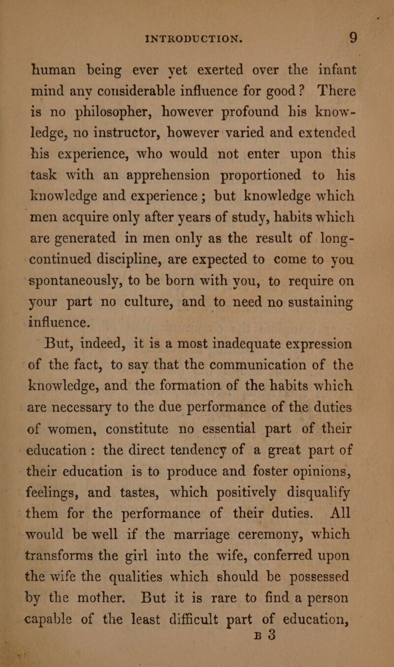 human being ever yet exerted over the infant mind any considerable influence for good? There is no philosopher, however profound his know- ledge, no instructor, however varied and extended his experience, who would not enter upon this task with an apprehension proportioned to his knowledge and experience; but knowledge which ‘men acquire only after years of study, habits which are generated in men only as the result of long- continued discipline, are expected to come to you spontaneously, to be born with you, to require on your part no culture, and to need no sustaining influence. But, indeed, it is a most inadequate expression of the fact, to say that the communication of the knowledge, and the formation of the habits which are necessary to the due performance of the duties of women, constitute no essential part of their education : the direct tendency of a great part of their education is to produce and foster opinions, feelings, and tastes, which positively disqualify them for the performance of their duties. All would be well if the marriage ceremony, which transforms the girl into the wife, conferred upon the wife the qualities which should be possessed by the mother. But it is rare to find a person capable of the least difficult part i education, B ep s a re ae «: