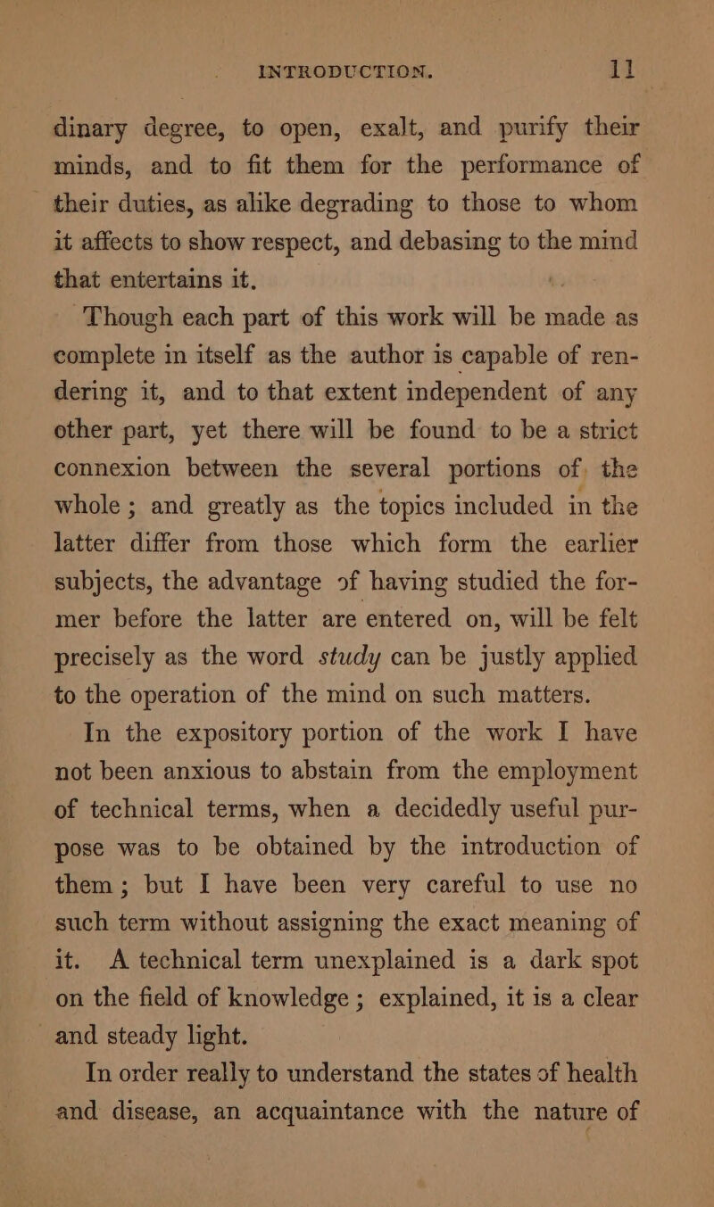 dinary degree, to open, exalt, and purify their minds, and to fit them for the performance of their duties, as alike degrading to those to whom it affects to show respect, and debasing to the mind that entertains it. Though each part of this work will be jad as complete in itself as the author is capable of ren- dering it, and to that extent independent of any other part, yet there will be found to be a strict connexion between the several portions of, the whole ; and greatly as the topics included in the latter differ from those which form the earlier subjects, the advantage of having studied the for- mer before the latter are entered on, will be felt precisely as the word study can be justly applied to the operation of the mind on such matters. In the expository portion of the work I have not been anxious to abstain from the employment of technical terms, when a decidedly useful pur- pose was to be obtained by the introduction of them; but I have been very careful to use no such term without assigning the exact meaning of it. A technical term unexplained is a dark spot on the field of knowledge ; explained, it 1s a clear and steady light. In order really to understand the states of health and disease, an acquaintance with the nature of