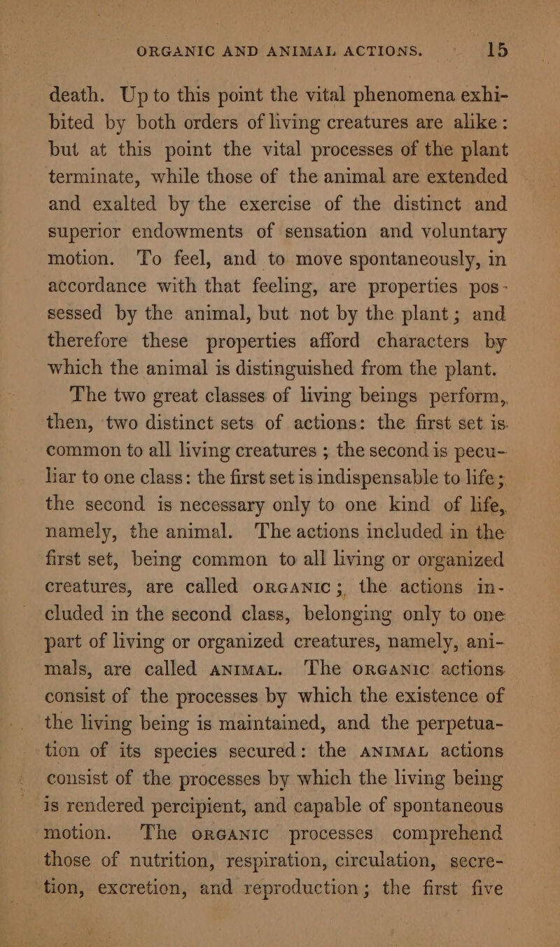 death. Up to this point the vital phenomena exhi- bited by both orders of living creatures are alike: but at this point the vital processes of the plant terminate, while those of the animal are extended and exalted by the exercise of the distinct and superior endowments of sensation and voluntary motion. To feel, and to move spontaneously, in accordance with that feeling, are properties pos- sessed by the animal, but not by the plant; and therefore these properties afford characters by which the animal is distinguished from the plant. The two great classes of living beings perform,, then, two distinct sets of actions: the first set is. common to all living creatures ; the second is pecu- liar to one class: the first set is indispensable to life; the second is necessary only to one kind of life, namely, the animal. The actions included in the first set, being common to all living or organized creatures, are called orGanic; the actions in- cluded in the second class, belonging only to one part of living or organized creatures, namely, ani- mals, are called anrmaL. The oreanic actions consist of the processes by which the existence of the living being is maintained, and the perpetua- tion of its species secured: the ANIMAL actions consist of the processes by which the living being is rendered percipient, and capable of spontaneous motion. The orGANIC processes comprehend those of nutrition, respiration, circulation, secre- tion, excretion, and reproduction; the first’ five \