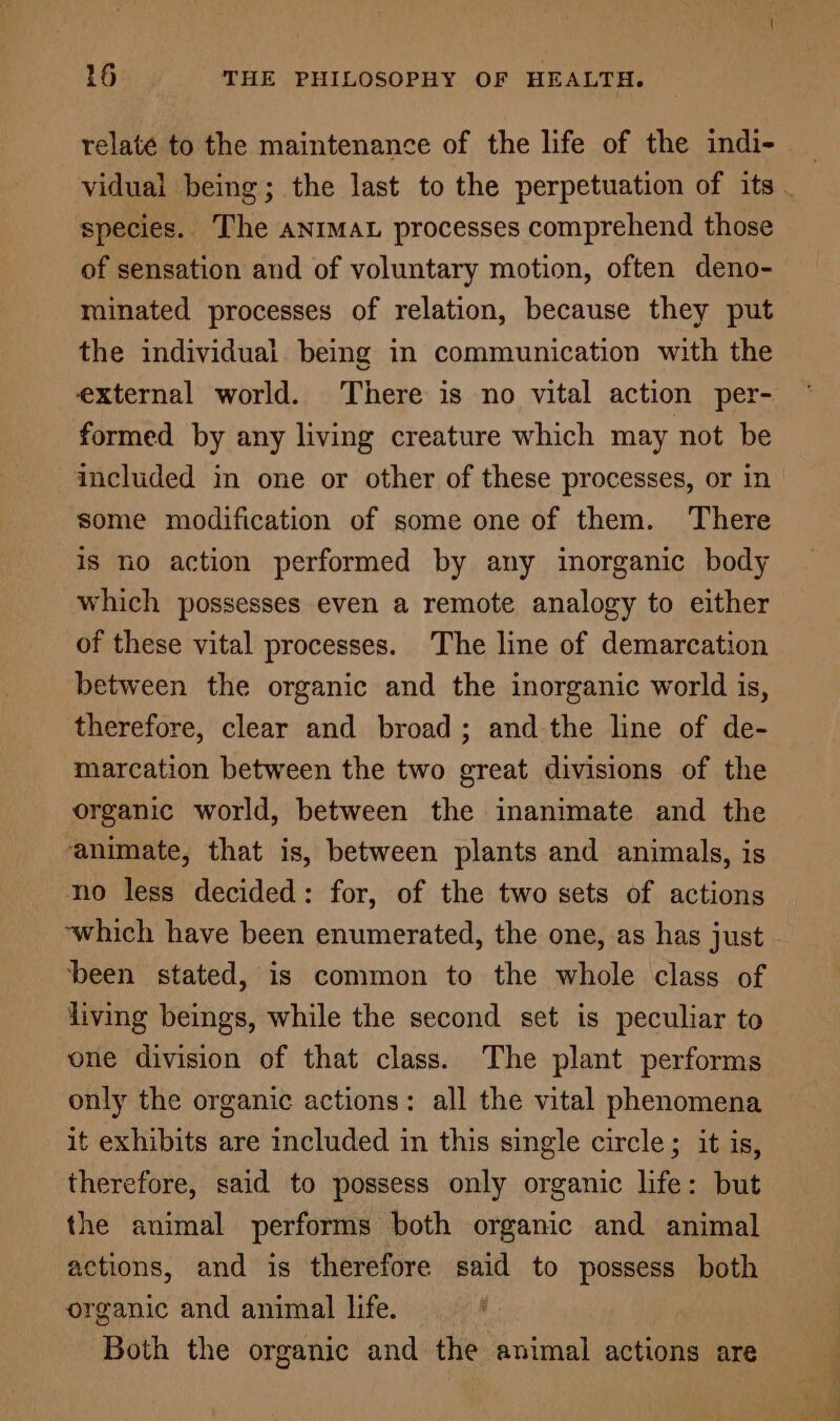 relate to the maintenance of the life of the indi- vidual being; the last to the perpetuation of its . species. The animat processes comprehend those of sensation and of voluntary motion, often deno- minated processes of relation, because they put the individual being in communication with the external world. There is no vital action per- formed by any living creature which may not be included in one or other of these processes, or in some modification of some one of them. There is no action performed by any inorganic body which possesses even a remote analogy to either of these vital processes. The line of demarcation between the organic and the inorganic world is, therefore, clear and broad; and the line of de- marcation between the two great divisions of the organic world, between the inanimate and the animate, that is, between plants and animals, is no less decided: for, of the two sets of actions ‘which have been enumerated, the one, as has just ‘been stated, is common to the whole class of living beings, while the second set is peculiar to one division of that class. The plant performs only the organic actions: all the vital phenomena it exhibits are included in this single circle ; it is, therefore, said to possess only organic life: but the animal performs both organic and animal actions, and is therefore said to possess both organic and animal life. ‘ Both the organic and the animal actions are