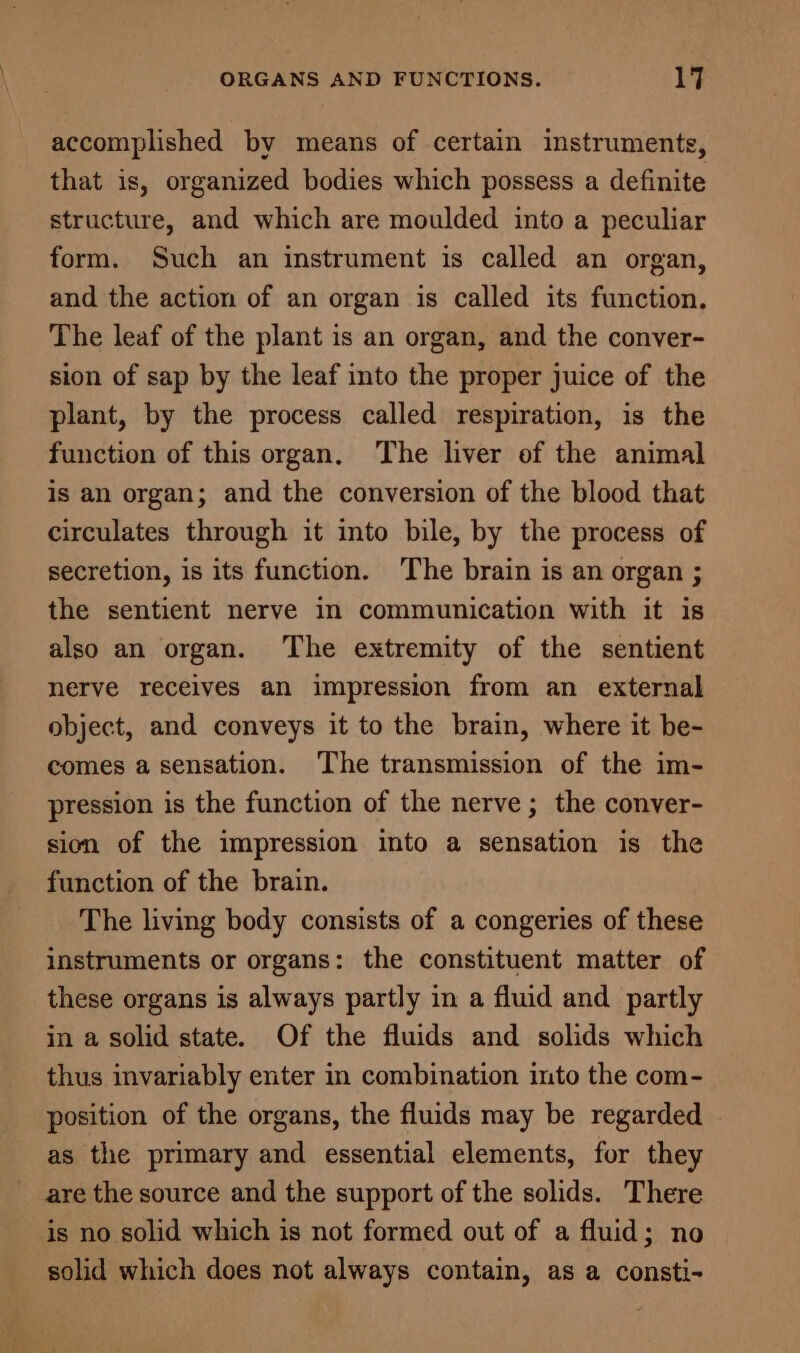 accomplished by means of certain instruments, that is, organized bodies which possess a definite structure, and which are moulded into a peculiar form. Such an instrument is called an organ, and the action of an organ is called its function. The leaf of the plant is an organ, and the conver- sion of sap by the leaf into the proper juice of the plant, by the process called respiration, is the function of this organ, The liver of the animal is an organ; and the conversion of the blood that circulates through it into bile, by the process of secretion, is its function. The brain is an organ ; the sentient nerve in communication with it is also an organ. ‘The extremity of the sentient nerve receives an impression from an external object, and conveys it to the brain, where it be- comes a sensation. The transmission of the im- pression is the function of the nerve ; the conver- sion of the impression into a sensation is the function of the brain. The living body consists of a congeries of these instruments or organs: the constituent matter of these organs is always partly in a fluid and partly in a solid state. Of the fluids and solids which thus invariably enter in combination into the com- position of the organs, the fluids may be regarded as the primary and essential elements, for they are the source and the support of the solids. There solid which does not always contain, as a consti-