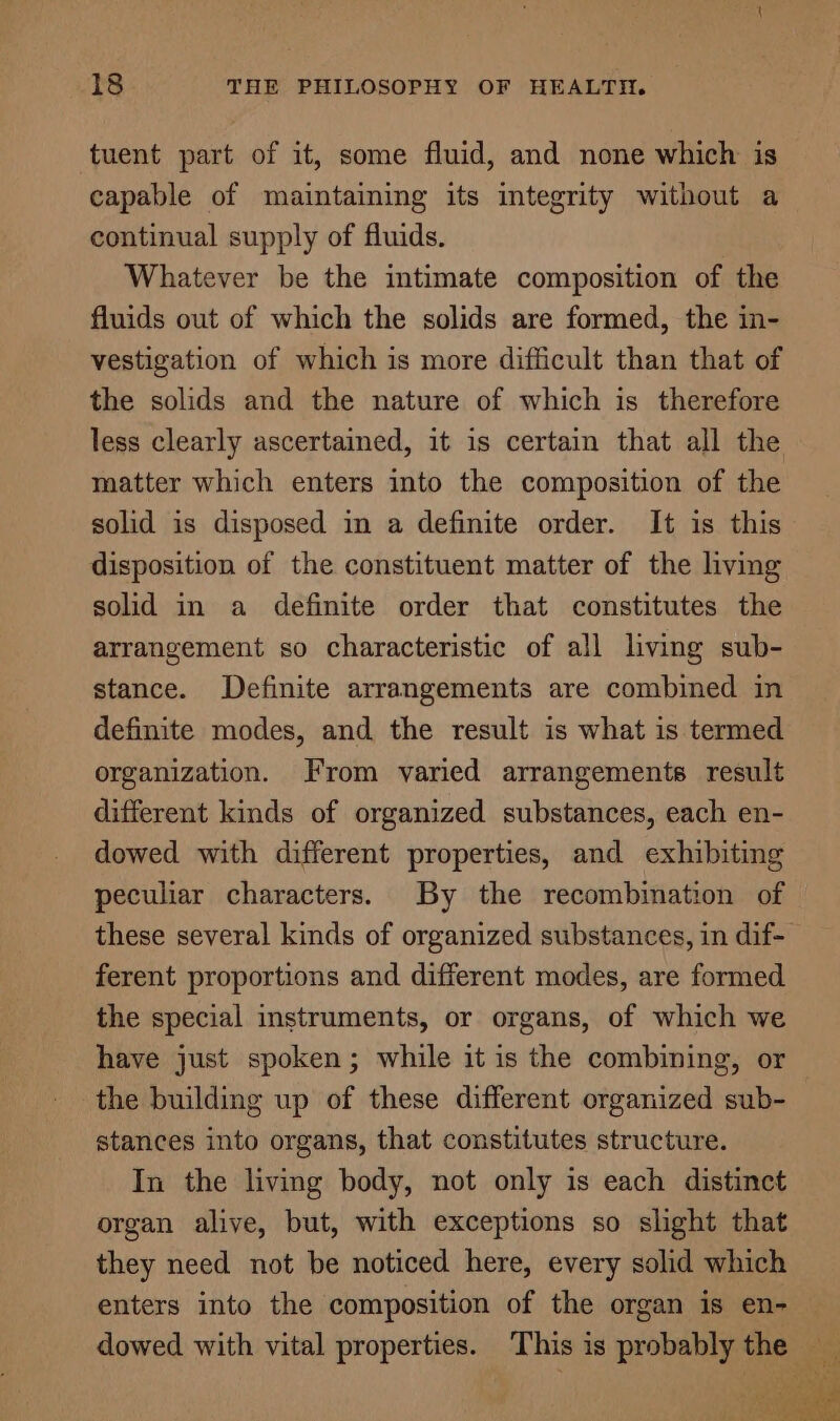 tuent part of it, some fluid, and none which is capable of maintaining its integrity without a continual supply of fluids. Whatever be the intimate composition of the fluids out of which the solids are formed, the in- vestigation of which is more difficult than that of the solids and the nature of which is therefore less clearly ascertained, it is certain that all the matter which enters into the composition of the solid is disposed in a definite order. It is this disposition of the constituent matter of the living solid in a definite order that constitutes the arrangement so characteristic of all living sub- stance. Definite arrangements are combined in definite modes, and the result is what is termed organization. From varied arrangements result different kinds of organized substances, each en- dowed with different properties, and exhibiting peculiar characters. By the recombination of these several kinds of organized substances, in dif- ferent proportions and different modes, are formed the special instruments, or organs, of which we have just spoken; while it is the combining, or the building up of these different organized sub- stances into organs, that constitutes structure. In the living body, not only is each distinct organ alive, but, with exceptions so slight that they need not be noticed here, every solid which enters into the composition of the organ is en- dowed with vital properties. This 3 is probably the — ai