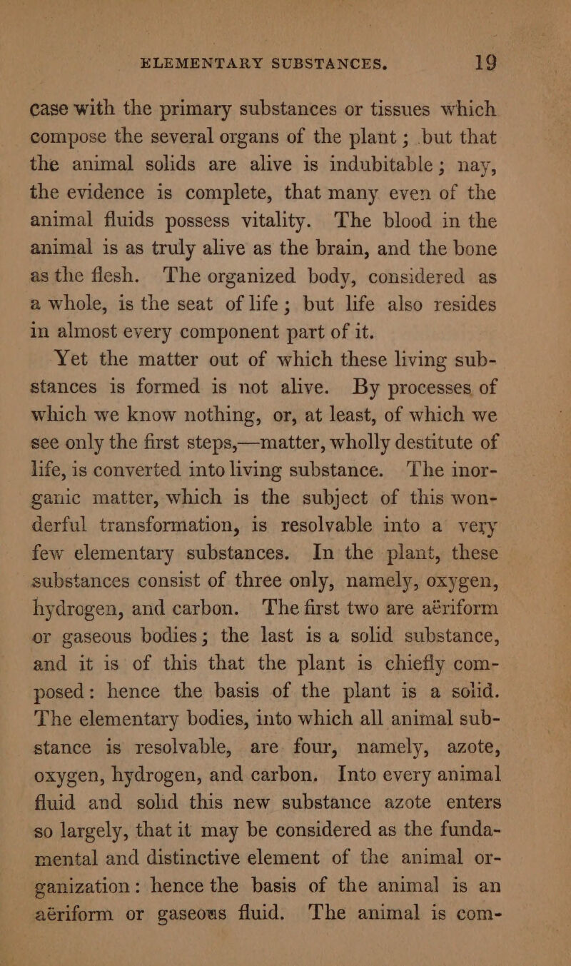 case with the primary substances or tissues which compose the several organs of the plant ; .but that the animal solids are alive is indubitable; nay, the evidence is complete, that many even of the animal fluids possess vitality. The blood in the animal is as truly alive as the brain, and the bone as the flesh. The organized body, considered as a whole, is the seat of life; but life also resides in almost every component part of it. Yet the matter out of which these living sub- stances is formed is not alive. By processes of which we know nothing, or, at least, of which we see only the first steps,—matter, wholly destitute of life, is converted into living substance. The inor- ganic matter, which is the subject of this won- derful transformation, is resolvable into a very few elementary substances. In the plant, these substances consist of three only, namely, oxygen, hydrogen, and carbon. The first two are aériform or gaseous bodies; the last is a solid substance, and it is of this that the plant is chiefly com- posed: hence the basis of the plant is a solid. The elementary bodies, into which all animal sub- stance is resolvable, are four, namely, azote, oxygen, hydrogen, and carbon. Into every animal fluid and solid this new substance azote enters so largely, that it may be considered as the funda- mental and distinctive element of the animal or- ganization: hence the basis of the animal is an aériform or gaseous fluid. The animal is com-