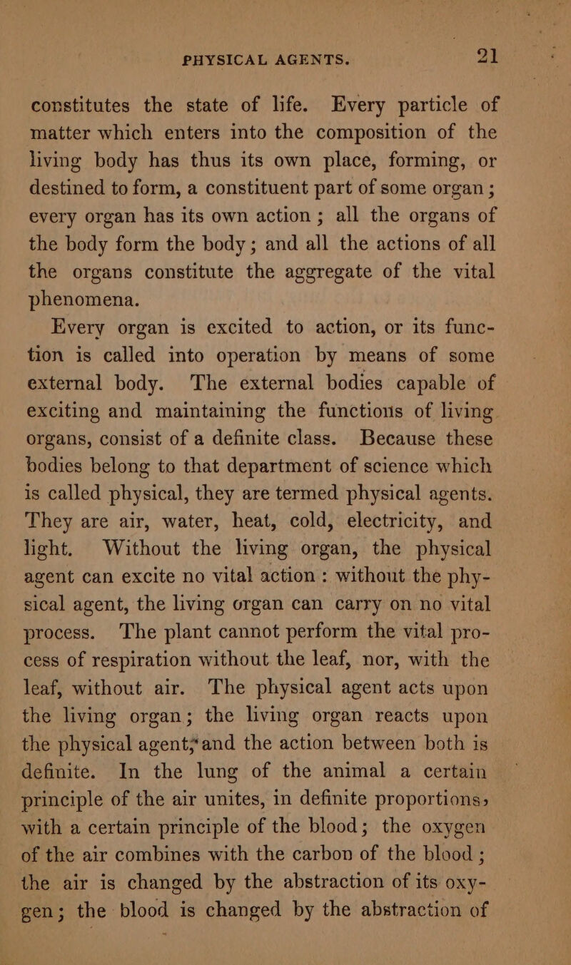 constitutes the state of life. Every particle of matter which enters into the composition of the living body has thus its own place, forming, or destined to form, a constituent part of some organ ; every organ has its own action ; all the organs of the body form the body; and all the actions of all the organs constitute the aggregate of the vital phenomena. Every organ is excited to action, or its func- tion is called into operation by means of some external body. The external bodies capable of exciting and maintaining the functions of living organs, consist of a definite class. Because these bodies belong to that department of science which is called physical, they are termed physical agents. They are air, water, heat, cold, electricity, and light. Without the living organ, the physical agent can excite no vital action : without the phy- sical agent, the living organ can carry on no vital process. The plant cannot perform the vital pro- cess of respiration without the leaf, nor, with the leaf, without air. The physical agent acts upon the living organ; the living organ reacts upon the physical agent;and the action between both is definite. In the lung of the animal a certain principle of the air unites, in definite proportions, with a certain principle of the blood; the oxygen of the air combines with the carbon of the blood ; the air is changed by the abstraction of its oxy- gen; the blood is changed by the abstraction of