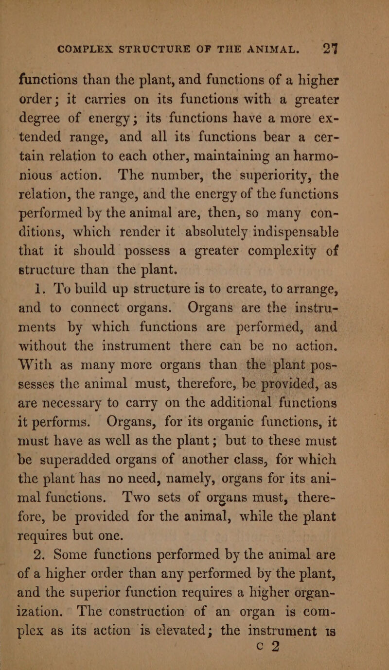 functions than the plant, and functions of a higher order; it carries on its functions with a greater degree of energy; its functions have a more ex- tended range, and all its functions bear a cer- tain relation to each other, maintaining an harmo- nious action. The number, the superiority, the relation, the range, and the energy of the functions performed by the animal are, then, so many con- ditions, which render it absolutely indispensable that it should possess a greater complexity of structure than the plant. 1. To build up structure is to create, to arrange, and to connect organs. Organs are the instru- ments by which functions are performed, and without the instrument there can be no action. With as many more organs than the plant pos- sesses the animal must, therefore, be provided, as are necessary to carry on the additional functions it performs. Organs, for its organic functions, it must have as well as the plant; but to these must be superadded organs of another class, for which the plant has no need, namely, organs for its ani- mal functions. Two sets of organs must, there- fore, be provided for the animal, while the plant requires but one. 2. Some functions performed by the animal are of a higher order than any performed by the plant, and the superior function requires a higher organ- ization. The construction of an organ is com- plex as its action is elevated; the instrument 1s : C 2