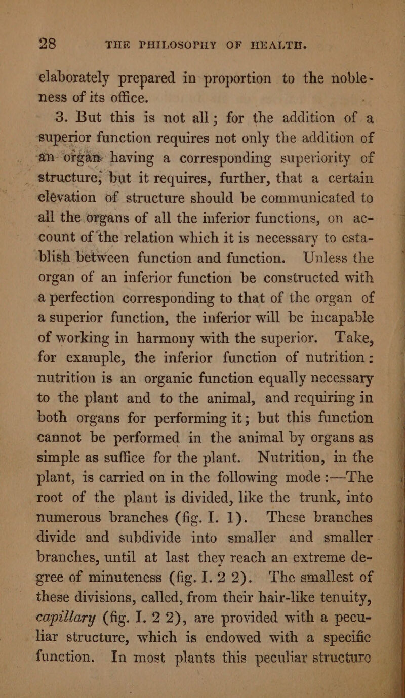 elaborately prepared in proportion to the noble- ness of its office. 3. But this is not all; for the addition of a ‘superior function requires tig only the addition of @n organ having a corresponding superiority of elevation of structure should be communicated to all the organs of all the inferior functions, on ac- count of the relation which it is necessary to esta- blish between function and function. Unless the organ of an inferior function be constructed with a perfection corresponding to that of the organ of a superior function, the inferior will be imcapable of working in harmony with the superior. Take, for exajuple, the inferior function of nutrition : nutrition is an organic function equally necessary to the plant and to the animal, and requiring in both organs for performing it; but this function cannot be performed in the animal by organs as simple as suffice for the plant. Nutrition, in the plant, is carried on in the following mode :—The root of the plant is divided, like the trunk, into numerous branches (fig. I. 1). These branches branches, until at last they reach an extreme de- gree of minuteness (fig. I. 22). The smallest of these divisions, called, from their hair-like tenuity, capillary (fig. I. 22), are provided with a pecu- liar structure, which is endowed with a specific