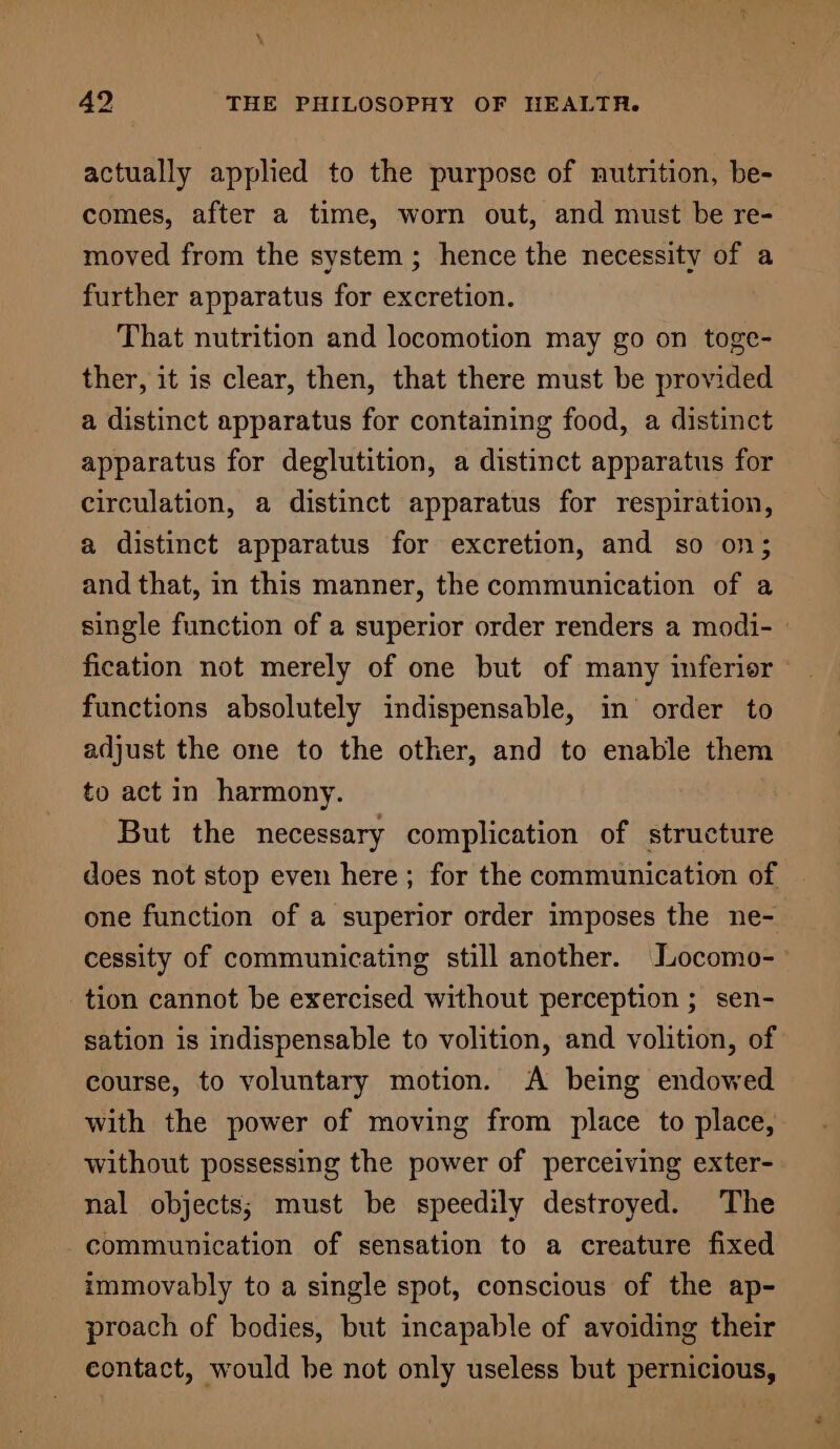 actually applied to the purpose of nutrition, be- comes, after a time, worn out, and must be re- moved from the system; hence the necessity of a further apparatus for excretion. That nutrition and locomotion may go on toge- ther, it is clear, then, that there must be provided a distinct apparatus for containing food, a distinct apparatus for deglutition, a distinct apparatus for circulation, a distinct apparatus for respiration, a distinct apparatus for excretion, and so on; and that, in this manner, the communication of a single function of a superior order renders a modi- fication not merely of one but of many inferior ~ functions absolutely indispensable, in’ order to adjust the one to the other, and to enable them to act in harmony. But the necessary complication of structure does not stop even here; for the communication of one function of a superior order imposes the ne- cessity of communicating still another. Locomo- tion cannot be exercised without perception ; sen- sation is indispensable to volition, and volition, of course, to voluntary motion. A being endowed with the power of moving from place to place, without possessing the power of perceiving exter- nal objects; must be speedily destroyed. The communication of sensation to a creature fixed immovably to a single spot, conscious of the ap- proach of bodies, but incapable of avoiding their contact, would be not only useless but pernicious,