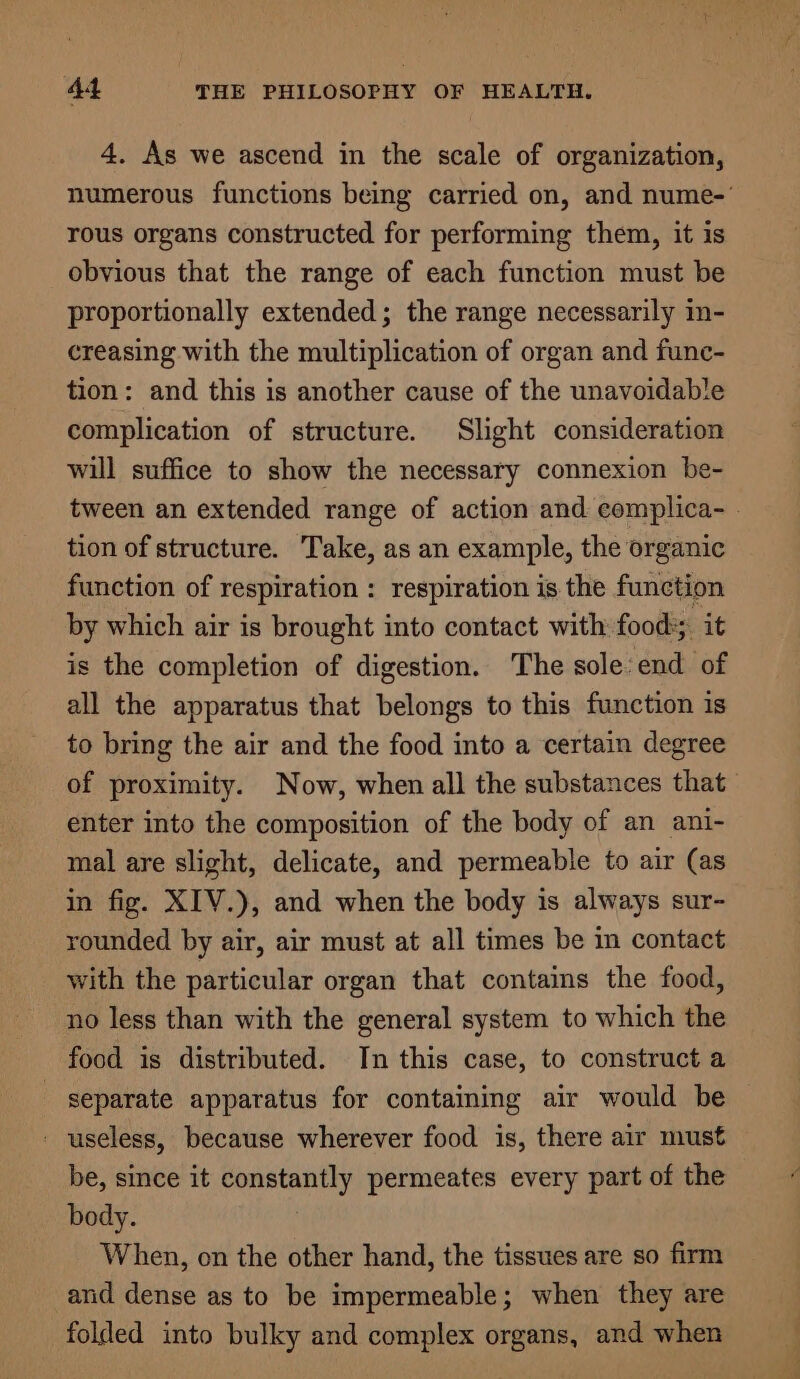 4. As we ascend in the scale of organization, numerous functions being carried on, and nume-' rous organs constructed for performing them, it is obvious that the range of each function must be proportionally extended; the range necessarily in- creasing with the multiplication of organ and func- tion: and this is another cause of the unavoidable complication of structure. Slight consideration will suffice to show the necessary connexion be- tween an extended range of action and: complica- . tion of structure. Take, as an example, the organic function of respiration : respiration is the function by which air is brought into contact with food: it is the completion of digestion. The sole: end of all the apparatus that belongs to this function is to bring the air and the food into a certain degree of proximity. Now, when all the substances that enter into the composition of the body of an ani- mal are slight, delicate, and permeable to air (as in fig. XIV.), and when the body is always sur- rounded by air, air must at all times be in contact with the particular organ that contains the food, no less than with the general system to which the food is distributed. In this case, to construct a separate apparatus for containing air would be - useless, because wherever food is, there air must be, since it constantly permeates every part of the body. When, on the other hand, the tissues are so firm and dense as to be impermeable; when they are folded into bulky and complex organs, and when