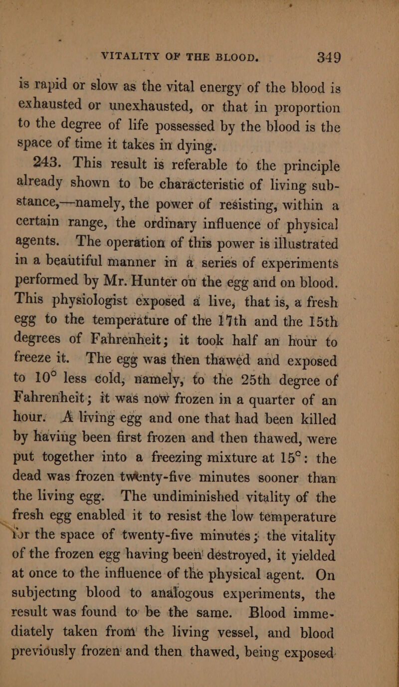 is rapid or slow as the vital energy of the blood is _ exhausted or unexhausted, or that in proportion to the degree of life possessed by the blood is the space of time it takes in dying. 243. This result is referable to the principle already shown to be characteristic of living sub- stance,—namely, the power of resisting, within a certain range, the ordinary influence of physical agents. The operation of this power is illustrated in a beatiful manner in a@ series of experiments performed by Mr. Hunter ov the egg and on blood. This physiologist exposed 4 live, that is, a fresh egg to the temperature of the 17th and the 15th degrees of Fahrenheit; it took half an hour to freeze it. The egg was then thawéd and exposed to 10° less cold, namely, to the 25th degree of Fahrenheit; it was now frozen in a quarter of an hour. .A living egg and one that had been killed by having been first frozen and then thawed, were put together into a freezing mixture at 15°: the dead was frozen twenty-five minutes sooner than the living egg. The undiminished vitality of the  fresh egg enabled it to resist the low temperature jor the space of twenty-five minutes ; the vitality of the frozen egg having been’ destroyed, it yielded _ at once to the influence of the physical agent. On subjecting blood to analogous experiments, the result was found to: be the same. Blood imme- diately taken from the living vessel, and blood previously frozen’ and then thawed, being exposed: