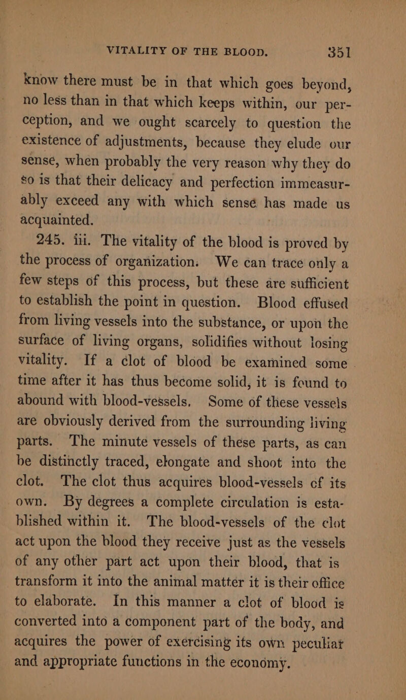 know there must be in that which goes beyond, no less than in that which keeps within, our per- ception, and we ought scarcely to question the existence of adjustments, because they elude our sense, when probably the very reason why they do 80 is that their delicacy and perfection immeasur- ably exceed any with which sensé has made us acquainted. 245. iii. The vitality of the blood is proved by the process of organization: We can trace only a few steps of this process, but these are sufficient to establish the point in question. Blood effused from living vessels into the substance, or upon the surface of living organs, solidifies without losing vitality. If a clot of blood be examined some | time after it has thus become solid, it is found to abound with blood-vessels, Some of these vessels are obviously derived from the surrounding living parts. The minute vessels of these parts, as can be distinctly traced, elongate and shoot into the clot. The clot thus acquires blood-vessels cf its own. By degrees a complete circulation is esta- blished within it. The blood-vessels of the clot act upon the blood they receive just as the vessels of any other part act upon their blood, that is transform it into the animal matter it is their office to elaborate. In this manner a clot of blood is converted into a component part of the body, and acquires the power of exercising its own peculiar and appropriate functions in the economy.