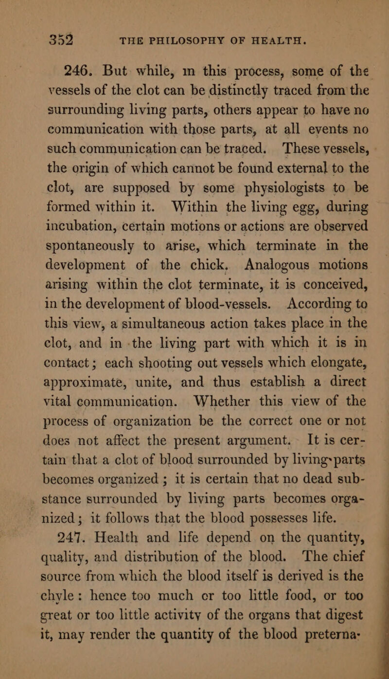 246. But while, mm this process, some of the vessels of the clot can be distinctly traced from the surrounding living parts, others appear to have no communication with those parts, at all events no such communication can be traced. ‘These vessels, » the origin of which cannot be found external to the clot, are supposed by some physiologists to be formed within it. Within the living egg, during incubation, certain motions or actions are observed spontaneously to arise, which terminate in the development of the chick. Analogous motions arising within the clot terminate, it is conceived, in the development of blood-vessels. According to this view, a simultaneous action takes place in the clot, and in -the living part with which it is in contact ; each shooting out vessels which elongate, approximate, unite, and thus establish a direct vital communication. Whether this view of the process of organization be the correct one or not does not affect the present argument. It is cer- tain that a clot of blood surrounded by living:parts becomes organized ; it is certain that no dead sub- _ stance surrounded by living parts becomes orga- “nized; it follows that the blood possesses life. 247. Health and life depend on the quantity, quality, and distribution of the blood. The chief source from which the blood itself is derived is the chyle: hence too much cr too little food, or too great or too little activity of the organs that digest it, may render the quantity of the blood preterna-