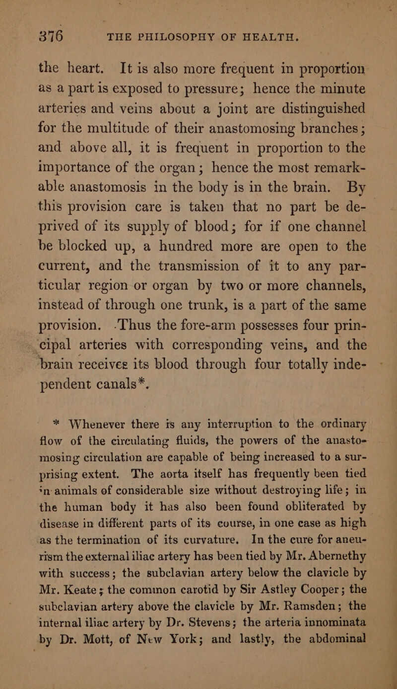 the heart. It is also more frequent in proportion as a part is exposed to pressure; hence the minute arteries and veins about a joint are distinguished for the multitude of their anastomosing branches ; and above all, it is frequent in proportion to the importance of the organ; hence the most remark- able anastomosis in the body is in the brain. By prived of its supply of blood; for if one channel be blocked up, a hundred more are open to the current, and the transmission of it to any par- ticular region or organ by two or more channels, instead of through one trunk, is a part of the same provision. -Thus the fore-arm possesses four prin- cipal arteries with corresponding veins, and the brain receives its blood through four totally inde- pendent canals*. * Whenever there ts any interruption to the ordinary flow of the circulating fluids, the powers of the anasto- mosing circulation are capable of being increased to a sur- prising extent. The aorta itself has frequently been tied in animals of considerable size without destroying life; in the human bedy it has also been found obliterated by disease in different parts of its course, in one case as high as the termination of its curvature. In the cure for aneu- rism the external iliac artery has been tied by Mr. Abernethy with success; the subclavian artery below the clavicle by Mr. Keate ; the common carotid by Sir Astley Cooper ; the subclavian artery above the clavicle by Mr. Ramsden; the internal iliac artery by Dr. Stevens; the arteria innominata by Dr. Mott, of New York; and lastly, the abdominal