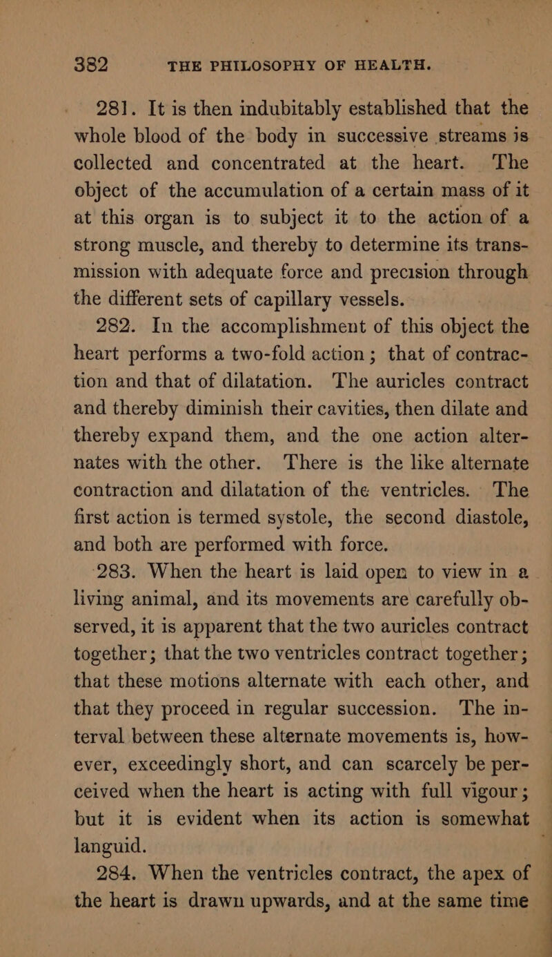 281. It is then indubitably established that the whole blood of the body in successive streams is collected and concentrated at the heart. The object of the accumulation of a certain mass of it at this organ is to subject it to the action of a strong muscle, and thereby to determine its trans- mission with adequate force and precision through the different sets of capillary vessels. 282. In the accomplishment of this object the heart performs a two-fold action; that of contrac- tion and that of dilatation. ‘The auricles contract and thereby diminish their cavities, then dilate and thereby expand them, and the one action alter- nates with the other. There is the like alternate contraction and dilatation of the ventricles. The first action is termed systole, the second diastole, and both are performed with force. ‘283. When the heart is laid open to view in a living animal, and its movements are carefully ob- served, it is apparent that the two auricles contract together; that the two ventricles contract together ; that these motions alternate with each other, and that they proceed in regular succession. The in- terval between these alternate movements is, how- ever, exceedingly short, and can scarcely be per- ceived when the heart is acting with full vigour ; languid. | 284. When the ventricles contract, the apex of the heart is drawn upwards, and at the same time | |
