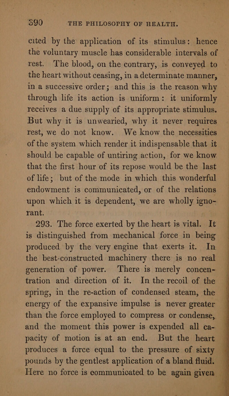 cited by the application of its stimulus: hence the voluntary muscle has considerable intervals of rest. ‘Ihe blood, on the contrary, is conveyed to the heart without ceasing, in a determinate manner, in a successive order; and this is the reason why through life its action is uniform: it uniformly receives a due supply of its appropriate stimulus. But why it is unwearied, why it never requires rest, we do not know. We know the necessities of the system which render it indispensable that it should be capable of untiring action, for we know that the first hour of its repose would be the last of life; but of the mode in which this wonderful endowment is communicated, or of the relations upon which it is dependent, we are wholly igno- rant. 293. The force exerted by the heart is vital. It is distinguished from mechanical force in being produced by the very engine that exerts it. In | the best-constructed machinery there is no real — generation of power. ‘There is merely concen- tration and direction of it. In the recoil of the spring, in the re-action of condensed steam, the energy of the expansive impulse is never greater than the force employed to compress or condense, and the moment this power is expended all ca- pacity of motion is at an end. But the heart produces a force equal to the pressure of sixty pounds by the gentlest application of a bland fluid. — Here no force is communicated to be again given —