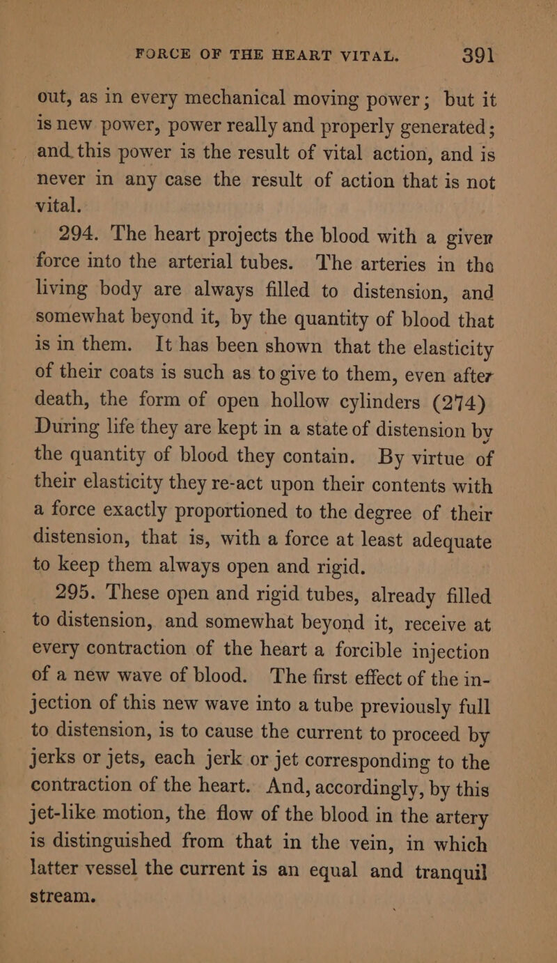 out, as in every mechanical moving power; but it is new power, power really and properly generated; and this power is the result of vital action, and is never in any case the result of action that is not vital. 294. The heart projects the blood with a giver force into the arterial tubes. The arteries in the living body are always filled to distension, and somewhat beyond it, by the quantity of blood that isin them. It has been shown that the elasticity of their coats is such as to give to them, even after death, the form of open hollow cylinders (274) During life they are kept in a state of distension by the quantity of blood they contain. By virtue of their elasticity they re-act upon their contents with a force exactly proportioned to the degree of their distension, that is, with a force at least adequate to keep them always open and rigid. 295. These open and rigid tubes, already filled to distension, and somewhat beyond it, receive at every contraction of the heart a forcible injection of a new wave of blood. The first effect of the in- jection of this new wave into a tube previously full to distension, is to cause the current to proceed by jerks or jets, each jerk or jet corresponding to the contraction of the heart. And, accordingly, by this jet-like motion, the flow of the blood in the artery is distinguished from that in the vein, in which Jatter vessel the current is an equal and tranquil stream.