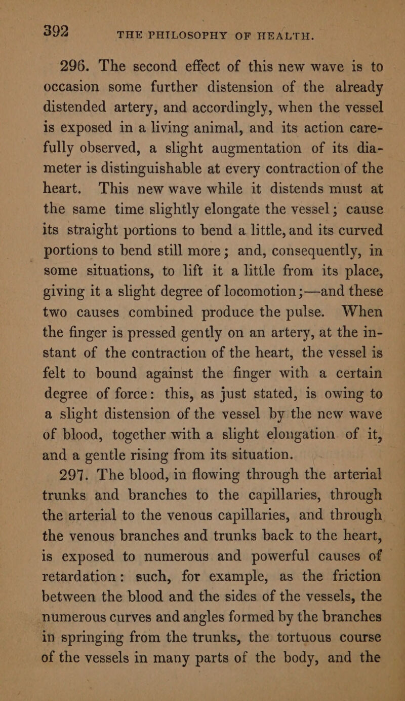 296. The second effect of this new wave is to occasion some further distension of the already distended artery, and accordingly, when the vessel is exposed in a living animal, and its action care- fully observed, a slight augmentation of its dia- meter is distinguishable at every contraction of the heart. This new wave while it distends must at the same time slightly elongate the vessel; cause its straight portions to bend a little, and its curved portions to bend still more; and, consequently, in some situations, to lift it a little from its place, giving it a slight degree of locomotion ;—and these two causes combined produce the pulse. When the finger is pressed gently on an artery, at the in- stant of the contraction of the heart, the vessel is felt to bound against the finger with a certain degree of force: this, as just stated, is owing to a slight distension of the vessel by the new wave of blood, together with a slight elongation of it, and a gentle rising from its situation. : 297. The blood, in flowing through the arterial trunks and branches to the capillaries, through the venous branches and trunks back to the heart, retardation: such, for example, as the friction between the blood and the sides of the vessels, the numerous curves and angles formed by the branches in springing from the trunks, the tortuous course of the vessels in many parts of the body, and the