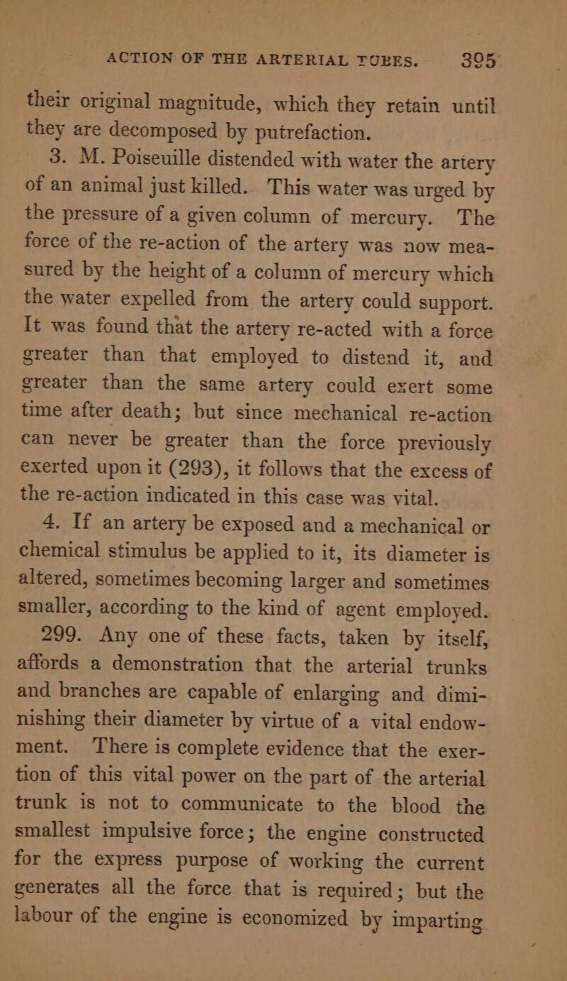 their original magnitude, which they retain until they are decomposed by puirefaction. 3. M. Poiseuille distended with water the artery of an animal just killed. This water was urged by the pressure of a given column of mercury. The force of the re-action of the artery was now mea- sured by the height of a column of mercury which the water expelled from the artery could support. It was found that the artery re-acted with a force greater than that employed to distend it, and greater than the same artery could exert some time after death; but since mechanical re-action can never be greater than the force previously exerted upon it (293), it follows that the excess of the re-action indicated in this case was vital. 4. If an artery be exposed and a mechanical or chemical stimulus be applied to it, its diameter is altered, sometimes becoming larger and sometimes smaller, according to the kind of agent employed. 299. Any one of these facts, taken by itself, affords a demonstration that the arterial trunks and branches are capable of enlarging and dimi- nishing their diameter by virtue of a vital endow- ment. There is complete evidence that the exer- tion of this vital power on the part of the arterial trunk is not to communicate to the blood the smallest impulsive force; the engine constructed for the express purpose of working the current generates all the force that is required; but the labour of the engine is economized by imparting