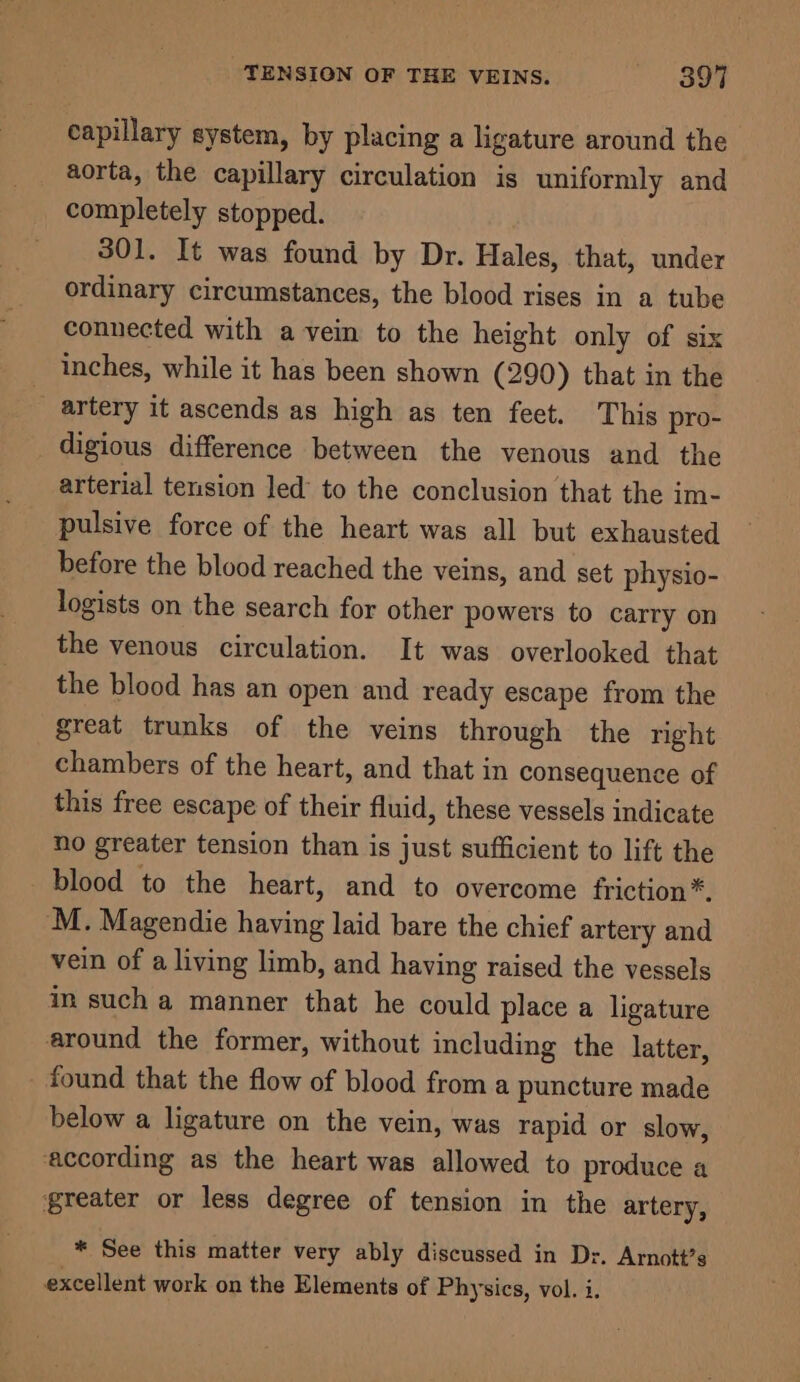 capillary system, by placing a ligature around the aorta, the capillary circulation is uniformly and completely stopped. 301. It was found by Dr. Hales, that, under ordinary circumstances, the blood rises in a tube connected with a vein to the height only of six inches, while it has been shown (290) that in the artery it ascends as high as ten feet. This pro- digious difference between the venous and the arterial tension led’ to the conclusion that the im- pulsive force of the heart was all but exhausted before the blood reached the veins, and set physio- logists on the search for other powers to carry on the venous circulation. It was overlooked that the blood has an open and ready escape from the great trunks of the veins through the right chambers of the heart, and that in consequence of this free escape of their fluid, these vessels indicate no greater tension than is just sufficient to lift the blood to the heart, and to overcome friction*. M. Magendie having laid bare the chief artery and vein of a living limb, and having raised the vessels in such a manner that he could place a ligature around the former, without including the latter, found that the flow of blood from a puncture made below a ligature on the vein, was rapid or slow, according as the heart was allowed to produce a greater or less degree of tension in the artery, * See this matter very ably discussed in Dr. Arnott’s excellent work on the Elements of Physics, vol. i.