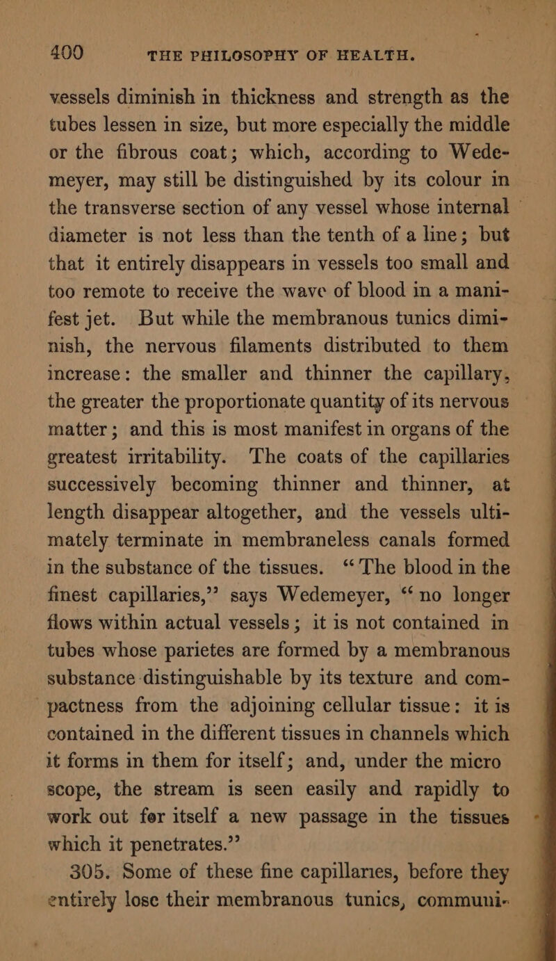 vessels diminish in thickness and strength as the tubes lessen in size, but more especially the middle or the fibrous coat; which, according to Wede- meyer, may still be distinguished by its colour in diameter is not less than the tenth of a line; but that it entirely disappears in vessels too small and too remote to receive the wave of blood in a mani- fest jet. But while the membranous tunics dimi- nish, the nervous filaments distributed to them increase: the smaller and thinner the capillary, the greater the proportionate quantity of its nervous matter; and this is most manifest in organs of the greatest irritability. The coats of the capillaries successively becoming thinner and thinner, at length disappear altogether, and the vessels ulti- mately terminate in membraneless canals formed in the substance of the tissues. ‘‘’ The blood in the finest capillaries,’ says Wedemeyer, “‘ no longer flows within actual vessels; it is not contained in tubes whose parietes are formed by a membranous substance distinguishable by its texture and com- -pactness from the adjoining cellular tissue: it is contained in the different tissues in channels which it forms in them for itself; and, under the micro scope, the stream is seen easily and rapidly to work out for itself a new passage in the tissues which it penetrates.” 305. Some of these fine capillaries, before they