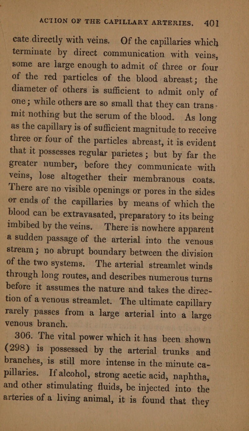 eate directly with veins, Of the capillaries which terminate by direct communication with veins, some are large enough to admit of three or four of the red particles of the blood abreast jnthe diameter of others is sufficient to admit only of one ; while others are so small that they can trans - mit nothing but the serum of the blood. As long as the capillary is of sufficient magnitude to reccive three or four of the particles abreast, it is evident that it possesses regular parietes ; but by far the greater number, before they communicate with veins, lose altogether their membranous coats. There are no visible openings or pores in the sides or ends of the capillaries by means of which the blood can be extravasated, preparatory to its being imbibed by the veins. There is nowhere apparent a sudden passage of the arterial into the venous stream ; no abrupt boundary between the division of the two systems. The arterial streamlet winds through long routes, and describes numerous turns before it assumes the nature and takes the direc- tion of a venous streamlet. The ultimate capiliary rarely passes from a large arterial into a large venous branch. 306. The vital power which it has been shown (298) is possessed by the arterial trunks and branches, is still more intense in the minute ca- pillaries. If alcohol, strong acetic acid, naphtha, and other stimulating fluids, be injected into the arteries of a living animal, it is found that they