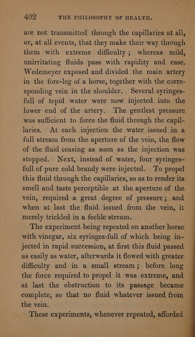 are not transmitted through the capillaries at all, or, at all events, that they make their way through them with extreme difficulty; whereas mild, unirritating fluids pass with rapidity and ease. Wedemeyer exposed and divided the main artery in the fore-leg of a horse, together with the corre- sponding vein in the shoulder. Severa! syringes- full of tepid water were now injected into the lower end of the artery. The gentlest pressure was sufficient to force the fluid through the capil- laries. At each injection the water issued in a full stream from the aperture of the vein, the flow of the fluid ceasing as soon as the injection was stopped. Next, imstead of water, four syringes- full of pure cold brandy were injected. To propel this fluid through the capillaries, so as to render its smell and taste perceptible at the aperture of the vein, required a great degree of pressure; and when at last the fluid issued from the vein, it merely trickled in a feeble stream. The experiment being repeated on another horse with vinegar, six syringes-full of which being in- jected in rapid succession, at first this fluid passed as easily as water, afterwards it flowed with greater difficulty and in a small stream; before long at last the obstruction to its passage became complete, so that no fluid whatever issued from the vein.