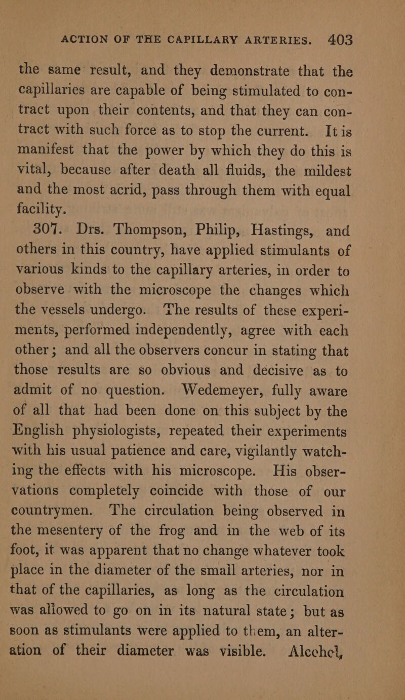 the same result, and they demonstrate that the capillaries are capable of being stimulated to con- tract upon their contents, and that they can con- tract with such force as to stop the current. Itis manifest that the power by which they do this is vital, because after death all fluids, the mildest and the most acrid, pass through them with equal facility. 307. Drs. Thompson, Philip, Hastings, and others in this country, have applied stimulants of various kinds to the capillary arteries, in order to observe with the microscope the changes which the vessels undergo. ‘The results of these experi- ments, performed independently, agree with each other; and all the observers concur in stating that those results are so obvious and decisive as to admit of no question. Wedemeyer, fully aware of all that had been done on this subject by the English physiologists, repeated their experiments with his usual patience and care, vigilantly watch- ing the effects with his microscope. His obser- vations completely coincide with those of our countrymen. ‘The circulation being observed in the mesentery of the frog and in the web of its foot, it was apparent that no change whatever took place in the diameter of the smail arteries, nor in that of the capillaries, as long as the circulation was aliowed to go on in its natural state; but as soon as stimulants were applied to them, an alter- ation of their diameter was visible. Alcchcl,