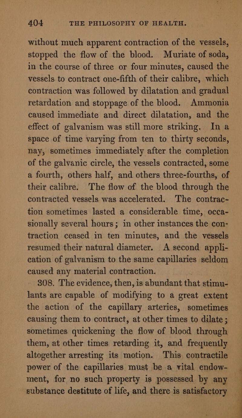 without much apparent contraction of the vessels, stopped the flow of the blood. Muriate of soda, in the course of three or four minutes, caused the vessels. to contract one-fifth of their calibre, which contraction was followed by dilatation and gradual retardation and stoppage of the blood. Ammonia caused immediate and direct dilatation, and the effect of galvanism was still more striking. In a space of time varying from ten to thirty seconds, nay, sometimes immediately after the completion of the galvanic circle, the vessels contracted, some a fourth, others half, and others three-fourths, of their calibre. The flow of the blood through the contracted vessels was accelerated. ‘The contrac- tion sometimes lasted a considerable time, occa- sionally several hours; in other instances the con- traction ceased in ten minutes, and the vessels resumed their natural diameter. A second appli- cation of galvanism to the same capillaries seldom caused any material contraction. | 308. The evidence, then, is abundant that stimu- lants are capable of modifying to a great extent the action of the capillary arteries, sometimes causing them to contract, at other times to dilate ; sometimes quickening the flow of blood through them, at other times retarding it, and frequently altogether arresting its motion. ‘This contractile power of the capillaries must be a vital endow- ment, for no such property is possessed by any substance destitute of life, and there is satisfactory