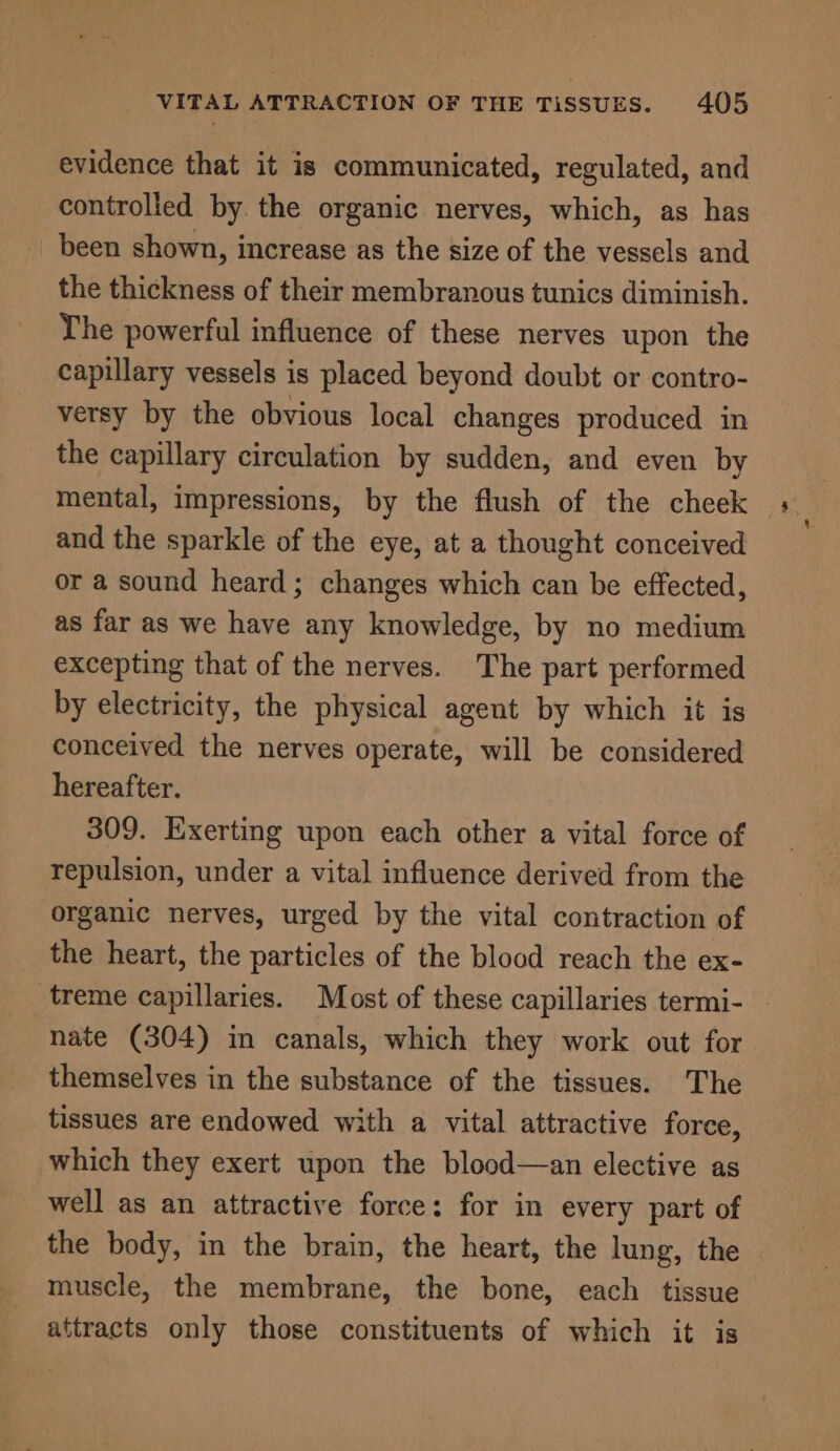 evidence that it is communicated, regulated, and controlled by. the organic nerves, which, as has been shown, increase as the size of the vessels and the thickness of their membranous tunics diminish. The powerful influence of these nerves upon the capillary vessels is placed beyond doubt or contro- versy by the obvious local changes produced in the capillary circulation by sudden, and even by mental, impressions, by the flush of the cheek and the sparkle of the eye, at a thought conceived or a sound heard ; changes which can be effected, as far as we have any knowledge, by no medium excepting that of the nerves. The part performed by electricity, the physical agent by which it is conceived the nerves operate, will be considered hereafter. 309. Exerting upon each other a vital force of repulsion, under a vital influence derived from the organic nerves, urged by the vital contraction of the heart, the particles of the blood reach the ex- treme capillaries. Most of these capillaries termi- nate (304) in canals, which they work out for themselves in the substance of the tissues. The tissues are endowed with a vital attractive force, which they exert upon the blood—an elective as well as an attractive force: for in every part of the body, in the brain, the heart, the lung, the muscle, the membrane, the bone, each tissue attracts only those constituents of which it is