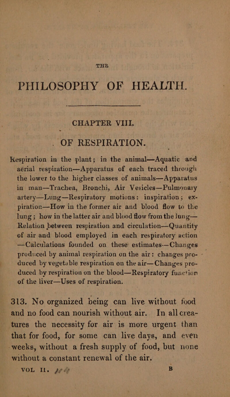 THE PHILOSOPHY OF HEALTH. CHAPTER VIII. OF RESPIRATION. Kespiration in the plant; in the animal—Aquatic and aérial respiration—Apparatus of each traced through the lower to the higher classes of animals—Apparatus in man—Trachea, Bronchi, Air Vesicles—Pulmonary artery—Lung—Respiratory motions: inspiration; ex- pirationp—How in the former air and blood flow to the lung; how in the latter air and blood flow from the lung— Relation between respiration and circulation—Quantity of air and blood employed in each respiratory action —Calculations founded on these’ estimates-—Changes produced by animal respiration on the air: changes pro- - duced by vegetable respiration on the air—Changes pro- duced by respiration on the blood—Respiratory function of the liver—Uses of respiration. 313. No organized being can live without food and no food can nourish without air. In all crea- tures the necessity for air is more urgent than that for food, for some can live days, and even -weeks, without a fresh supply of food, but none without a constant renewal of the air. VOL Il. sees B