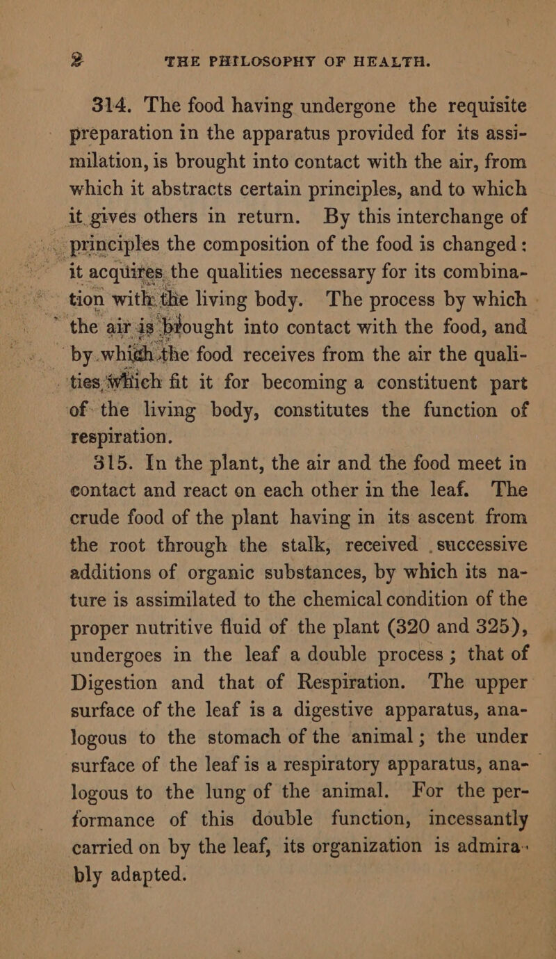 314. The food having undergone the requisite preparation in the apparatus provided for its assi- milation, is brought into contact with the air, from which it abstracts certain principles, and to which it.gives others in return. By this interchange of ‘ principles the composition of the food is changed : it acquires, the qualities necessary for its combina- tion with the living body. The process by which - ‘the air is ‘biought into contact with the food, and ties which fit it for becoming a constituent part ofthe living body, constitutes the function of respiration. 315. In the plant, the air and the food meet in contact and react on each other in the leaf. The crude food of the plant having in its ascent from the root through the stalk, received . successive additions of organic substances, by which its na- ture is assimilated to the chemical condition of the proper nutritive fluid of the plant (320 and 325), undergoes in the leaf a double process ; that of Digestion and that of Respiration. The upper surface of the leaf is a digestive apparatus, ana- logous to the stomach of the animal; the under surface of the leaf is a respiratory apparatus, ana- logous to the lung of the animal. For the per- formance of this double function, incessantly carried on by the leaf, its organization is admira- bly adapted.