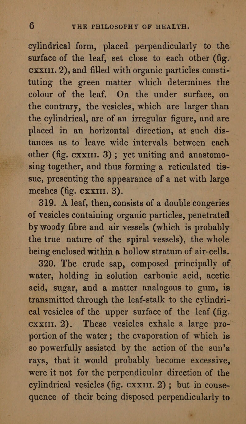 cylindrical form, placed perpendicularly to the surface of the leaf, set close to each other (fig. cxx111. 2), and filled with organic particles consti- tuting the green matter which determines the colour of the leaf. On the under surface, on the contrary, the vesicles, which are larger than the cylindrical, are of an irregular figure, and are placed in an horizontal direction, at such dis- tances as to leave wide intervals between each other (fig. cxxi11. 3); yet uniting and anastomo- sing together, and thus forming a reticulated tis- sue, presenting the appearance of a net with large meshes (fig. cxxtir. 3). 319. A leaf, then, consists of a double congeries of vesicles containing organic particles, penetrated by woody fibre and air vessels (which is probably the true nature of the spiral vessels), the whole being enclosed within a hollow stratum of air-cells. 320. The crude sap, composed principally of water, holding in solution carbonic acid, acetic acid, sugar, and a matter analogous to gum, is transmitted through the leaf-stalk to the cylindri- cal vesicles of the upper surface of the leaf (fig. exxut. 2). These vesicles exhale a large pro- portion of the water; the evaporation of which is so powerfully assisted by the action of the sun’s rays, that it would probably become excessive, were it not for the perpendicular direction of the cylindrical vesicles (fig. cxxiu. 2) ; but in conse- quence of their being disposed perpendicularly to