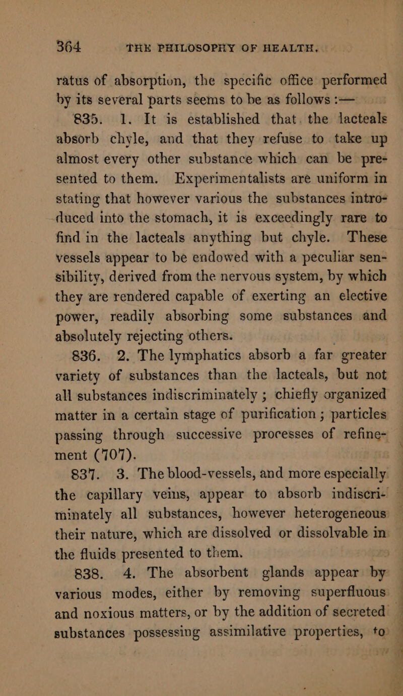 ratus of absorptiun, the specific office performed by its several parts seems to be as follows :— 835. 1. It is established that. the lacteals absorb chyle, and that they refuse to take up almost every other substance which can be pre- sented to them. Experimentalists are uniform in stating that however various the substances intro- duced into the stomach, it is exceedingly rare to find in the lacteals anything but chyle. These vessels appear to be endowed with a peculiar sen- sibility, derived from the nervous system, by which they are rendered capable of exerting an elective power, readily absorbing some substances and absolutely rejecting others. 836. 2. The lymphatics absorb a far greater variety of substances than the lacteals, but not all substances indiscriminately ; chiefly organized matter in a certain stage of purification ; particles passing through successive processes of refine- ment (707). 837. 3. The blood-vessels, and more especially the capillary vems, appear to absorb indiscri- — minately all substances, however heterogeneous — their nature, which are dissolved or dissolvable in the fluids presented to them. | 838. 4. The absorbent glands appear by various modes, either by removing superfluous and noxious matters, or by the addition of secreted _ substances possessing assimilative properties, to’ :