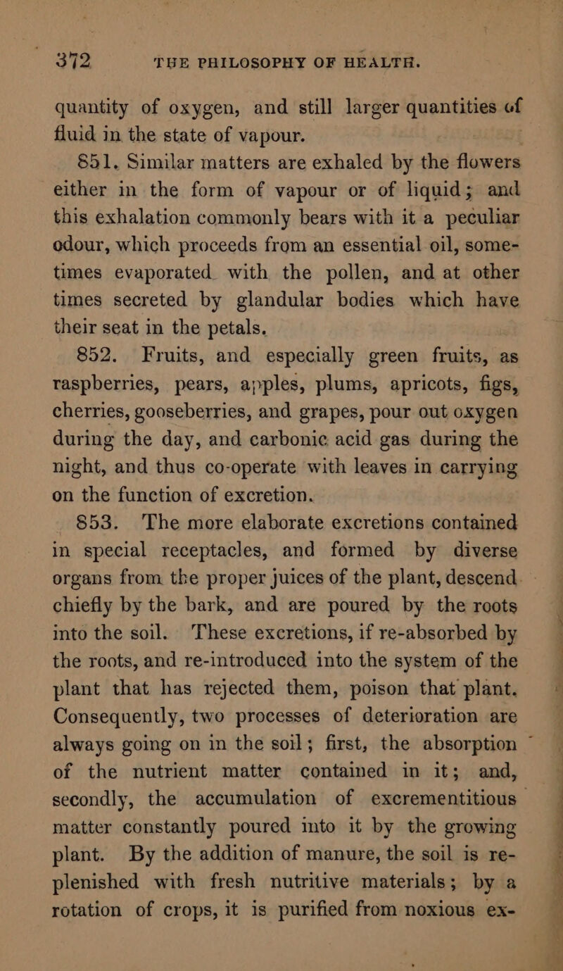 quantity of oxygen, and still larger quantities of fluid in. the state of vapour. 851. Similar matters are exhaled by the flowers either in the form of vapour or of liquid; and this exhalation commonly bears with it a peculiar odour, which proceeds from an essential oil, some- times evaporated with the pollen, and at other times secreted by glandular bodies which have their seat in the petals. 852. Fruits, and especially green fruits, as raspberries, pears, apples, plums, apricots, figs, cherries, gooseberries, and grapes, pour out oxygen during the day, and carbonic acid gas during the night, and thus co-operate with leaves in carrying on the function of excretion. 853. The more elaborate excretions contained in special receptacles, and formed by diverse chiefly by the bark, and are poured by the roots into the soil. These excretions, if re-absorbed by the roots, and re-introduced into the system of the plant that has rejected them, poison that plant. Consequently, two processes of deterioration are of the nutrient matter contained in it; and, matter constantly poured imto it by the growing plant. By the addition of manure, the soil is re- plenished with fresh nutritive materials; by a rotation of crops, it is purified from noxious ex- Ne Bee a ait