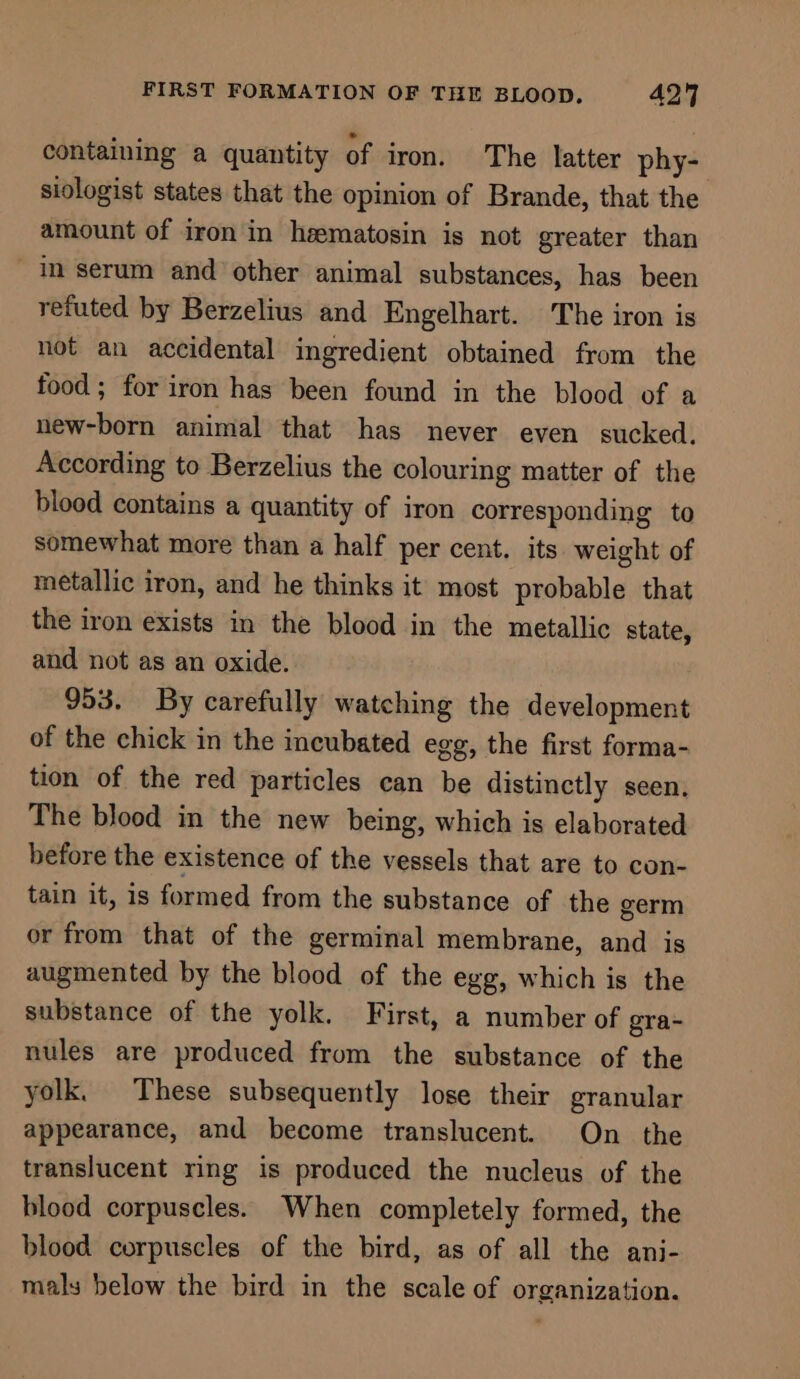 FIRST FORMATION OF THE BLOOD. 4249 containing a quantity of iron. The latter phy- siologist states that the opinion of Brande, that the amount of iron in heematosin is not greater than in serum and other animal substances, has been refuted by Berzelius and Engelhart. The iron is not an accidental ingredient obtained from the food; for iron has been found in the blood of a new-born animal that has never even sucked. According to Berzelius the colouring matter of the blood contains a quantity of iron corresponding to somewhat more than a half per cent. its weight of metallic iron, and he thinks it most probable that the iron exists in the blood in the metallic state, and not as an oxide. 953. By carefully watching the development of the chick in the incubated egg, the first forma- tion of the red particles can be distinctly seen, The blood in the new being, which is elaborated before the existence of the vessels that are to con- tain it, is formed from the substance of the germ or from that of the germinal membrane, and is augmented by the blood of the egg, which is the substance of the yolk. First, a number of gra- nules are produced from the substance of the yolk. These subsequently lose their granular appearance, and become translucent. On _ the translucent ring is produced the nucleus of the blood corpuscles. When completely formed, the blood corpuscles of the bird, as of all the ani- mals below the bird in the scale of organization.