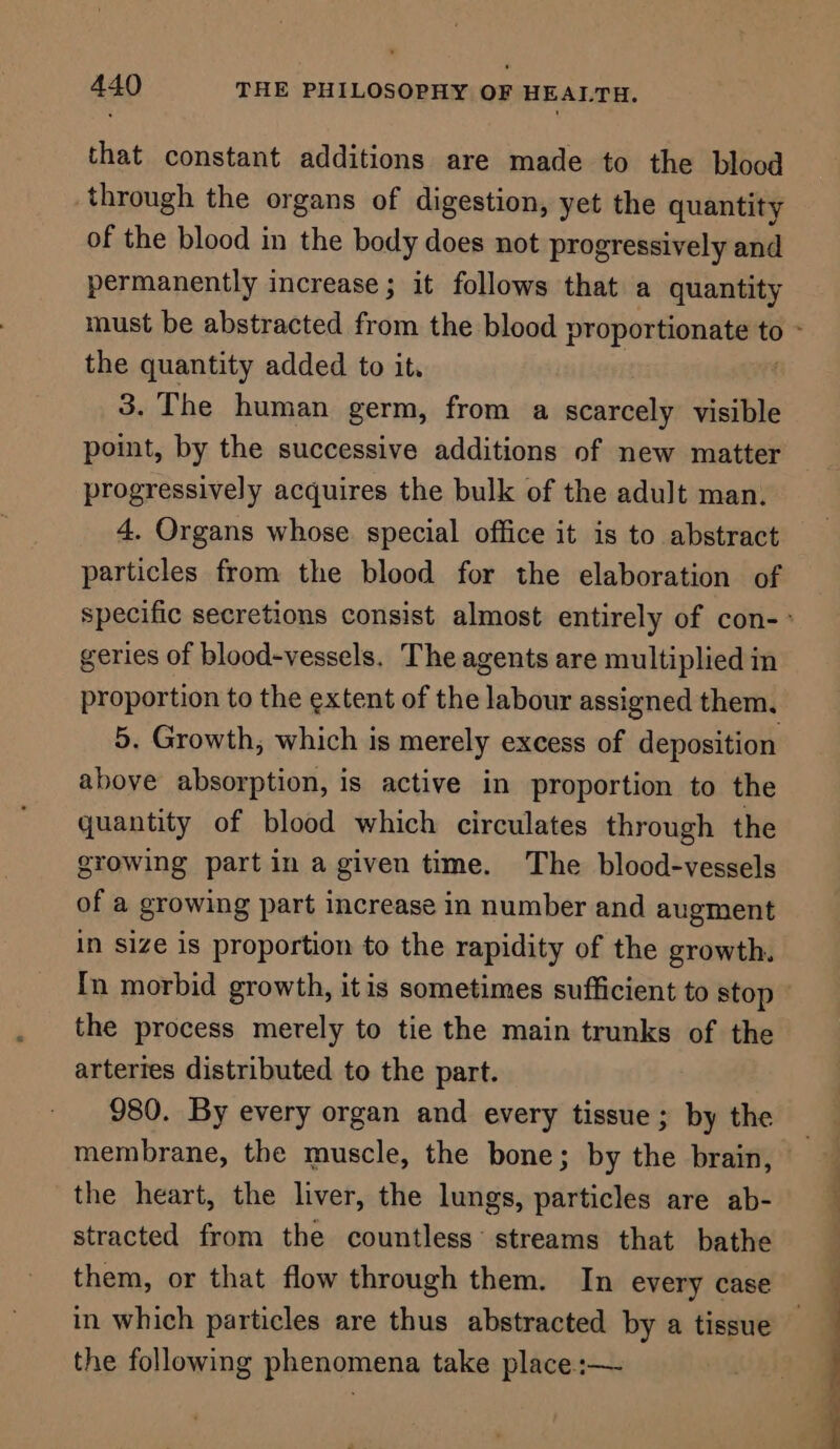 that constant additions are made to the blood through the organs of digestion, yet the quantity of the blood in the body does not progressively and permanently increase; it follows that a quantity the quantity added to it. 3. The human germ, from a scarcely visible point, by the successive additions of new matter progressively acquires the bulk of the adult man. 4. Organs whose. special office it is to abstract particles from the blood for the elaboration of geries of blood-vessels. The agents are multiplied in proportion to the extent of the labour assigned them, 5. Growth, which is merely excess of deposition above absorption, is active in proportion to the quantity of blood which circulates through the growing part in a given time. The blood-vessels of a growing part increase in number and augment in size is proportion to the rapidity of the growth. the process merely to tie the main trunks of the arteries distributed to the part. 980. By every organ and every tissue ; by the the heart, the liver, the lungs, particles are ab- stracted from the countless’ streams that bathe them, or that flow through them. In every case in which particles are thus abstracted by a tissue the following phenomena take place :— ot