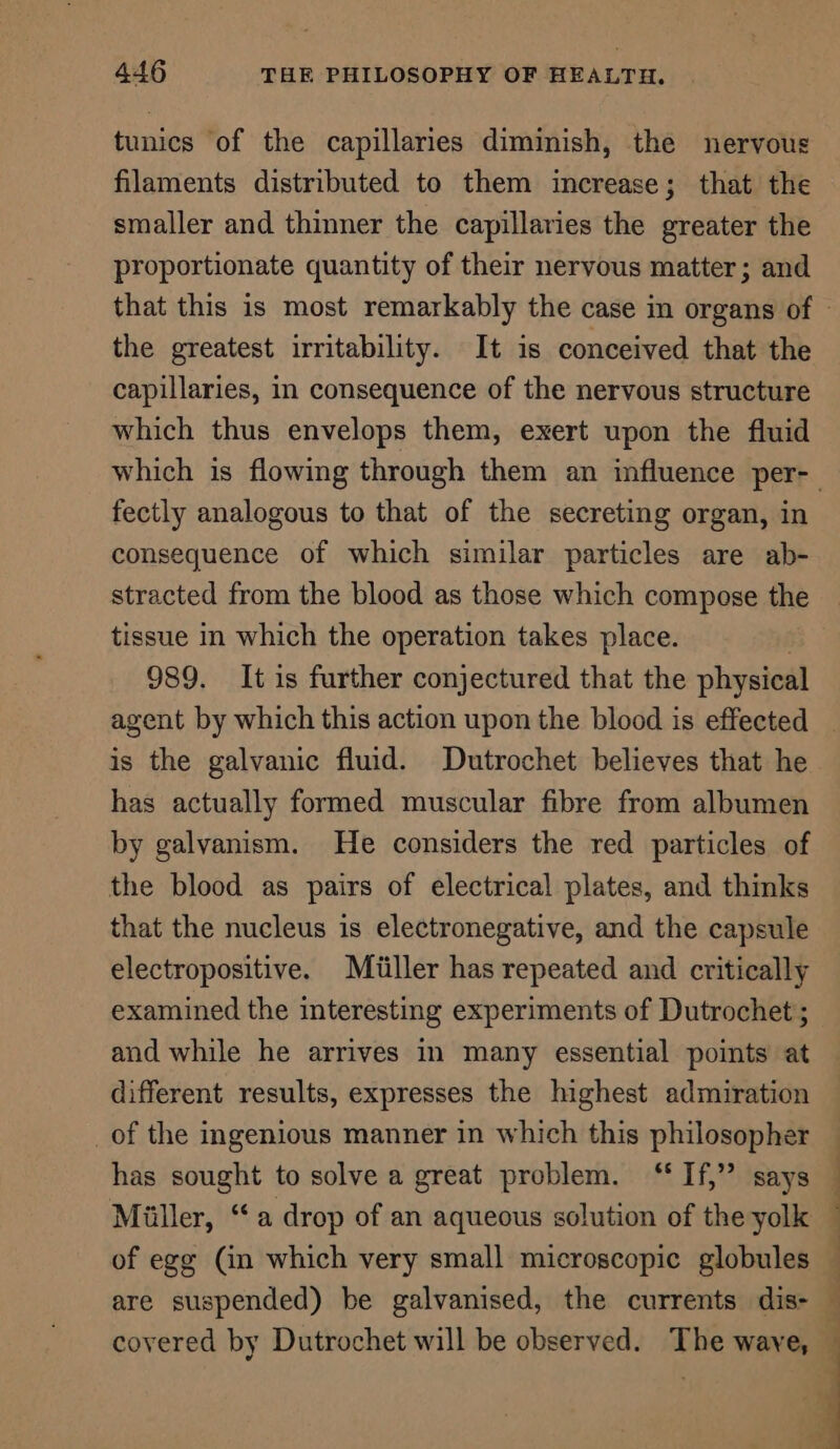 tunics of the capillaries diminish, the nervous filaments distributed to them increase; that the smaller and thinner the capillaries the greater the proportionate quantity of their nervous matter; and the greatest irritability. It is conceived that the capillaries, in consequence of the nervous structure which thus envelops them, exert upon the fluid fectly analogous to that of the secreting organ, in consequence of which similar particles are ab- stracted from the blood as those which compose the tissue in which the operation takes place. 989. It is further conjectured that the physical is the galvanic fluid. Dutrochet believes that he has actually formed muscular fibre from albumen by galvanism. He considers the red particles of the blood as pairs of electrical plates, and thinks that the nucleus is electronegative, and the capsule electropositive. Miliiller has repeated and critically examined the interesting experiments of Dutrochet; and while he arrives in many essential points at different results, expresses the highest admiration _of the ingenious manner in which this philosopher has sought to solve a great problem. “If,” says Miller, “a drop of an aqueous solution of the yolk of egg (in which very small microscopic globules