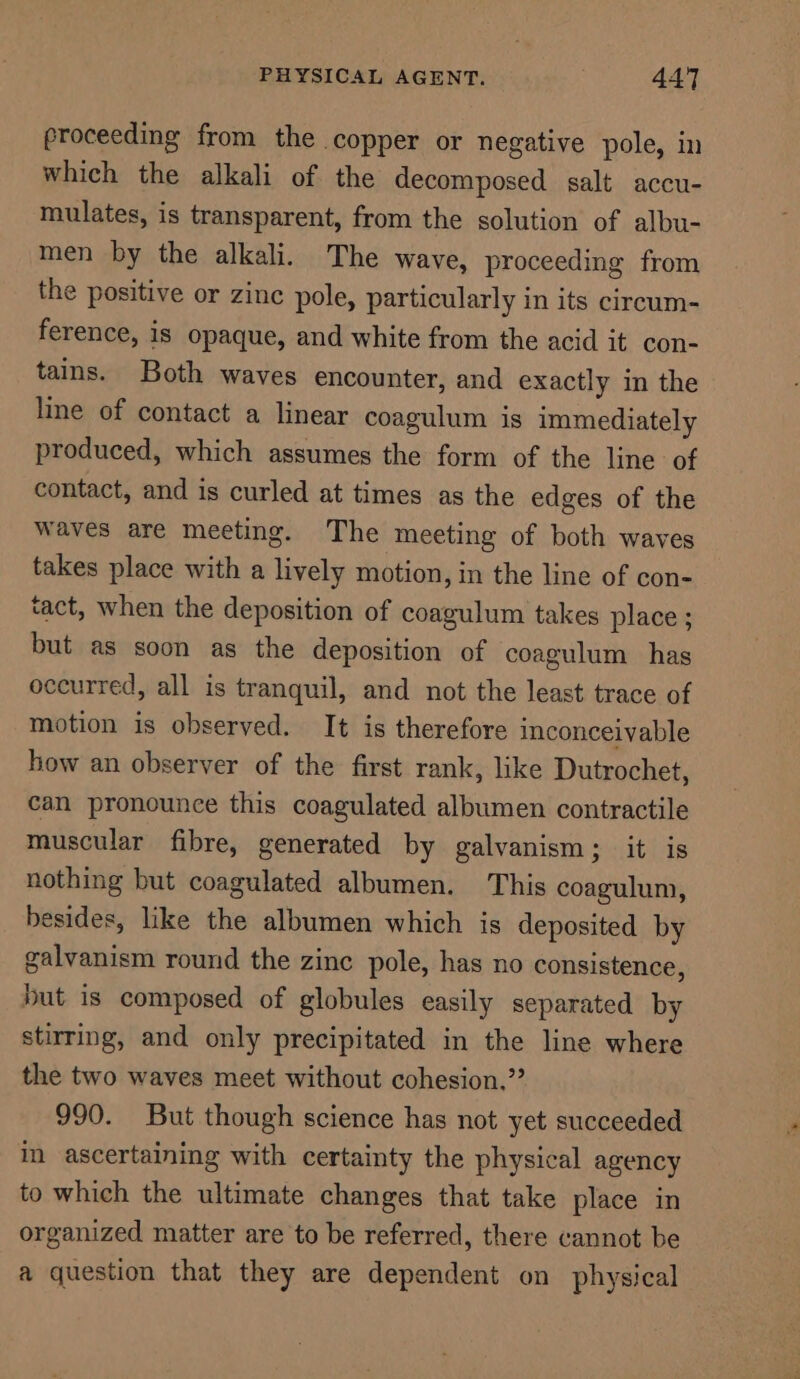 proceeding from the copper or negative pole, in which the alkali of the decomposed salt accu- mulates, is transparent, from the solution of albu- men by the alkali. The wave, proceeding from the positive or zinc pole, particularly in its circum- ference, is opaque, and white from the acid it con- tains. Both waves encounter, and exactly in the line of contact a linear coagulum is immediately produced, which assumes the form of the line of contact, and is curled at times as the edges of the waves are meeting. The meeting of both waves takes place with a lively motion, in the line of con- tact, when the deposition of coagulum takes place ; but as soon as the deposition of coagulum has occurred, all is tranquil, and not the least trace of motion is observed. It is therefore inconceivable how an observer of the first rank, like Dutrochet, can pronounce this coagulated albumen contractile muscular fibre, generated by galvanism; it is nothing but coagulated albumen. This coagulum, besides, like the albumen which is deposited by galvanism round the zinc pole, has no consistence, but is composed of globules easily separated by stirring, and only precipitated in the line where the two waves meet without cohesion,” 990. But though science has not yet succeeded im ascertaining with certainty the physical agency to which the ultimate changes that take place in organized matter are to be referred, there cannot be a question that they are dependent on physical