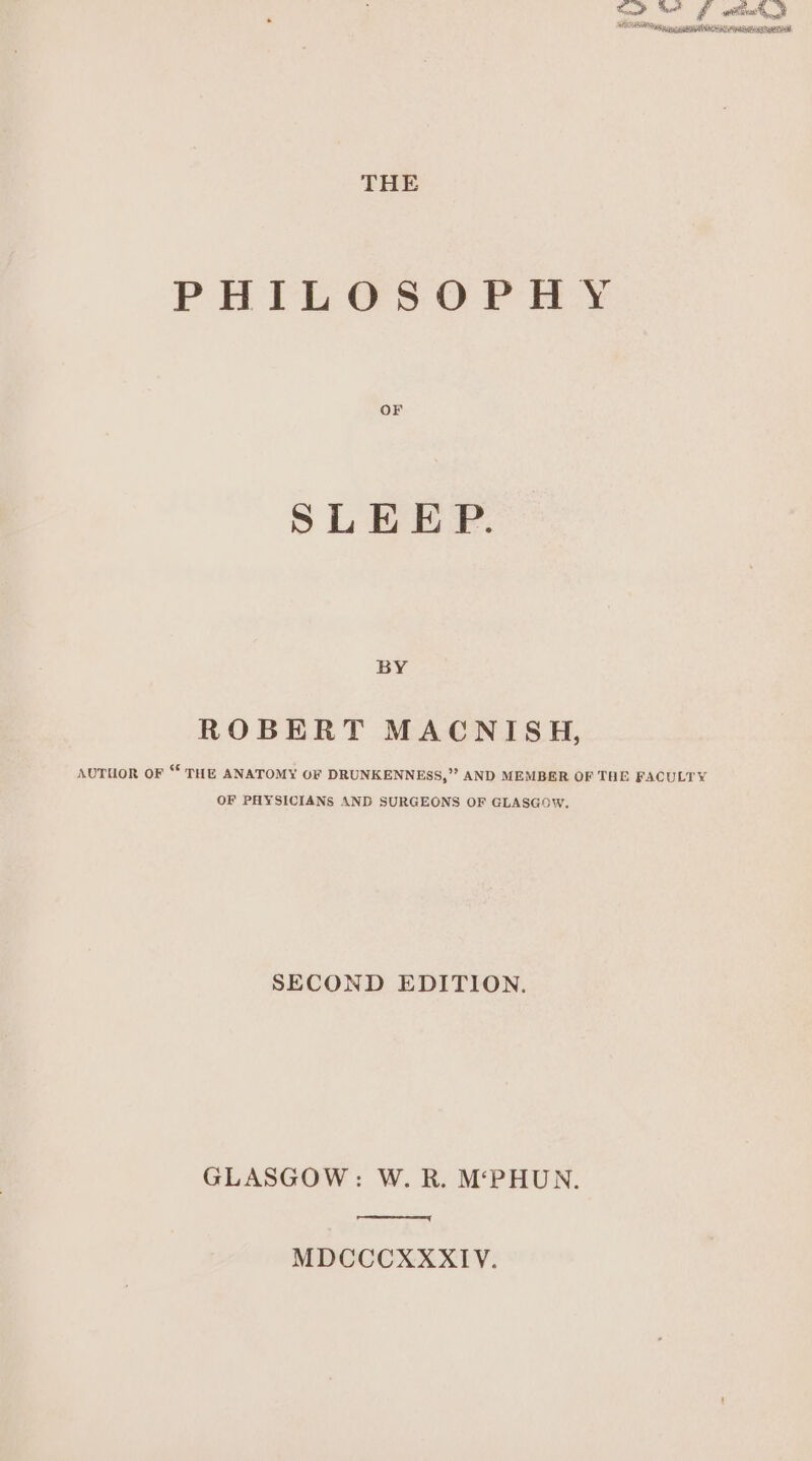 ei) THE PHETLOGOS OP Hoy OF SLEEP. BY ROBERT MACNISH, AUTHOR OF “ THE ANATOMY OF DRUNKENNESS,”’ AND MEMBER OF THE FACULTY OF PHYSICIANS AND SURGEONS OF GLASGOW. SECOND EDITION. GLASGOW: W. R. M‘PHUN. ey MDCCCXXXIV.
